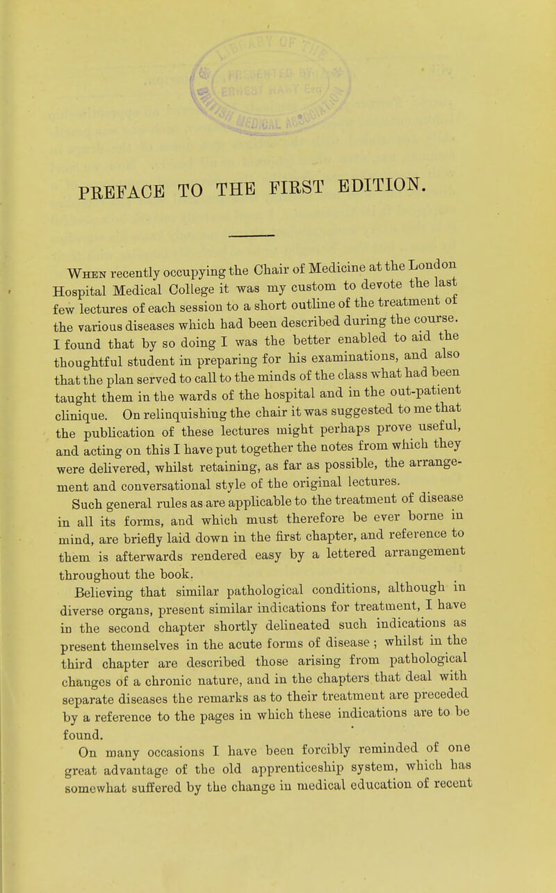 When recently occupying the Chair of Medicine at the London Hospital Medical College it was my custom to devote the last few lectures of each session to a short outline of the treatment ot the various diseases which had been described during the course. I found that by so doing I was the better enabled to aid the thoughtful student in preparing for his examinations, and also that the plan served to call to the minds of the class what had been taught them in the wards of the hospital and in the out-patient clinique. On relinquishing the chair it was suggested to me that the pubHcation of these lectures might perhaps prove useful, and acting on this I have put together the notes from which they were delivered, whilst retaining, as far as possible, the arrange- ment and conversational style of the original lectures. Such general rules as are applicable to the treatment of disease in all its forms, and which must therefore be ever borne in mind, are briefly laid down in the first chapter, and reference to them is afterwards rendered easy by a lettered arrangement throughout the book. Believing that similar pathological conditions, although in diverse organs, present similar indications for treatment, I have in the second chapter shortly delineated such indications as present themselves in the acute forms of disease ; whilst in the third chapter are described those arising from pathological changes of a chronic nature, and in the chapters that deal with separate diseases the remarks as to their treatment are preceded by a reference to the pages in which these indications are to be found. On many occasions I have been forcibly reminded of one great advantage of the old apprenticeship system, which has somewhat suffered by the change in medical education of recent