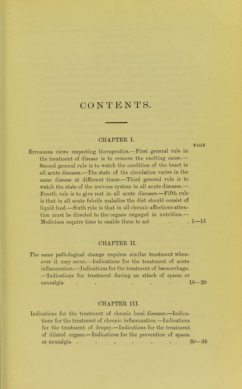 CONTENTS. CHAPTBE I. PAGE Erroneous views respecting therapeutics.—First general rale in the treatment of disease is to remove the exciting cause.— Second general rule is to watch the condition of the heart in all acute diseases.—The state of the circulation varies in the same disease at different times.—Third general rule is to watch the state of the nervous system in all acute diseases.— Fourth rule is to give rest in all acute diseases.—Fifth rule is that in all acute febrile maladies the diet should consist of liquid food.—Sixth rule is that in all chronic afEections atten- tion must be directed to the organs engaged in nutrition.— Medicines require time to enable them to act . . 1—15 CHAPTER II. The same pathological change requires similar treatment when- ever it may occur.—Indications for the treatment of acute inflammation.—Indications for the treatment of haemorrhage. •—Indications for treatment during an attack of spasm or neuralgia ...... 16—29 CHAPTER III. Indications for the treatment of chronic local diseases.—Indica- tions for the treatment of chronic inflammation. —Indications for the treatment of dropsy.—Indications for the treatment of dilated organs.—Indications for the prevention of spasm or neuralgia ...... 30—38