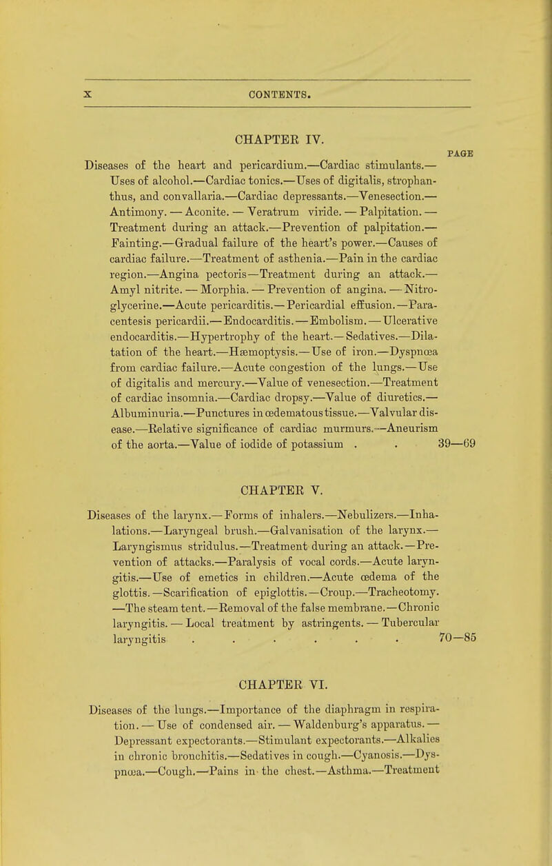 CHAPTER IV. PAGE Diseases of the heai-t and pericardium.—Cardiac stimulants.— Uses of alcohol.—Cardiac tonics.—Uses of digitalis, strophan- thus, and convallaria.—Cardiac depressants.—Venesection.— Antimony. — Aconite. — Veratrum viride. — Palpitation. — Treatment during an attack.—Prevention of palpitation.— Painting.—Gradual failure of the heart's power.—Causes of cardiac failure.—Treatment of asthenia.—Pain in the cardiac region.—Angina pectoris—Treatment during an attack.— Amyl nitrite. — Morphia. — Prevention of angina. — Nitro- glycerine.—Acute pericarditis.—Pericardial efEusion.—Para- centesis pericardii.'— Endocarditis.—Embolism. — Ulcerative endocarditis.—Hypertrophy of the heart.—Sedatives.—Dila- tation of the heart.—Haemoptysis.—Use of iron.—Dyspnoea from cardiac failure.—Acute congestion of the Ijings.—Use of digitalis and mercury.—Value of venesection.—Treatment of cardiac insomnia.—Cardiac dropsy.—Value of diuretics.— Albuminuria.—Punctures in cedematous tissue.—Valvular dis- ease.—Relative significance of cardiac murmurs.—Aneurism of the aorta.—Value of iodide of potassium . . 39—69 CHAPTER V. Diseases of the larynx.— Forms of inhalers.—Nebulizers.—Inha- lations.—Laryngeal brush.—Galvanisation of the larynx.— Laryngismus stridulus.—Treatment during an attack.—Pre- vention of attacks.—Paralysis of vocal cords.—Acute laryn- gitis.—Use of emetics in children.—Acute oedema of the glottis.—Scarification of epiglottis.—Croup.—Tracheotomy. —The steam tent.—Removal of the false membrane.—Chronic laryngitis. — Local treatment by astringents. — Tubercular laryngitis . . . . . . 70—85 CHAPTER VI. Diseases of the lungs.—Importance of the diaphragm in respira- tion.— Use of condensed air. — Waldeuburg's apparatus.— Depressant expectorants.—Stimulant expectorants.—Alkalies in chronic bronchitis.—Sedatives in cough.—Cyanosis.—Dys- pncua.—Cough.—Pains in the chest.—Asthma.—Treatment