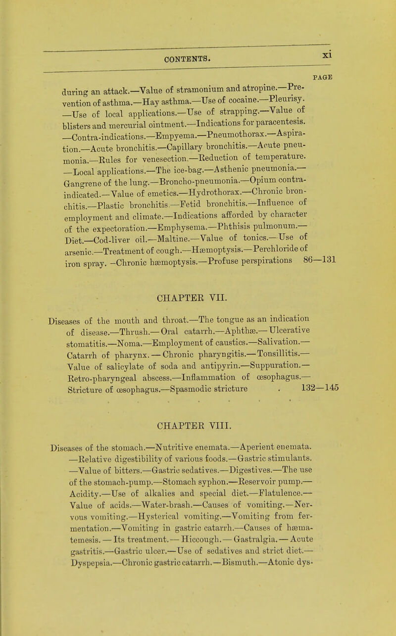 PAGE during an attack.—Value of stramonium and atropine—Pre- vention of asthma.-Hay asthma.—Use of cocaine.—Pleurisy. —Use of local applications.—Use of strapping.—Value of blisters and mercurial ointment.—Indications for paracentesis. —Contra-indications.—Empyema.—Pneumothorax.—Aspira- tion.—Acute bronchitis.—Capillary bronchitis.—Acute pneu- monia.—Eules for venesection.—Eeduction of temperature. —Local applications.—The ice-bag.—Asthenic pneumonia.— Gangrene of the lung.—Broncho-pneumonia.—Opium contra- indicated.-Value of emetics.—Hydrothorax.—Chronic bron- chitis.—Plastic bronchitis.—Fetid bronchitis.—Influence of employment and climate.—Indications afforded by character of the expectoration.—Emphysema.—Phthisis pulmonum.— Diet.—Cod-liver oil.—Maltine.—Value of tonics.—Use of arsenic—Treatment of cough.—Hiemoptysis.—Perchloride of iron spray. -Chronic haemoptysis.-Profuse perspirations 86—131 CHAPTER VII. Diseases of the mouth and throat.—The tongue as an indication of disease.—Thrush.—Oral catarrh.—Aphthae.-Ulcerative stomatitis.—Noma.—Employment of caustics.—Salivation.— Catarrh of pharynx. — Chronic phaiyngitis.—Tonsillitis.— Value of salicylate of soda and antipyrin.—Suppuration.— Retro-pharyngeal abscess.—Inflammation of oesophagus.— Stricture of oesophagus.—Spasmodic stricture . 131 CHAPTER VIII. Diseases of the stomach.—Nutritive enemata.—Aperient enemata. —Relative digestibility of various foods.—Gastric stimulants. —Value of bitters.—Gastric sedatives.—Digestives.—The use of the stomach-pump.—Stomach syphon.—Reservoir pump.— Acidity.—Use of alkalies and special diet.—Flatulence.— Value of acids.—Water-brash.—Causes of vomiting.—Ner- vous vomiting.—Hysterical vomiting.—Vomiting from fer- mentation.—Vomiting in gastric catarrh.—Causes of hsema- temesis. — Its treatment. — Hiccough.— Gastralgia. — Acute gastritis.—Gastric ulcer.—Use of sedatives and strict diet.— Dyspepsia.—Chronic gastric catarrh.—Bismuth.—Atonic dys-