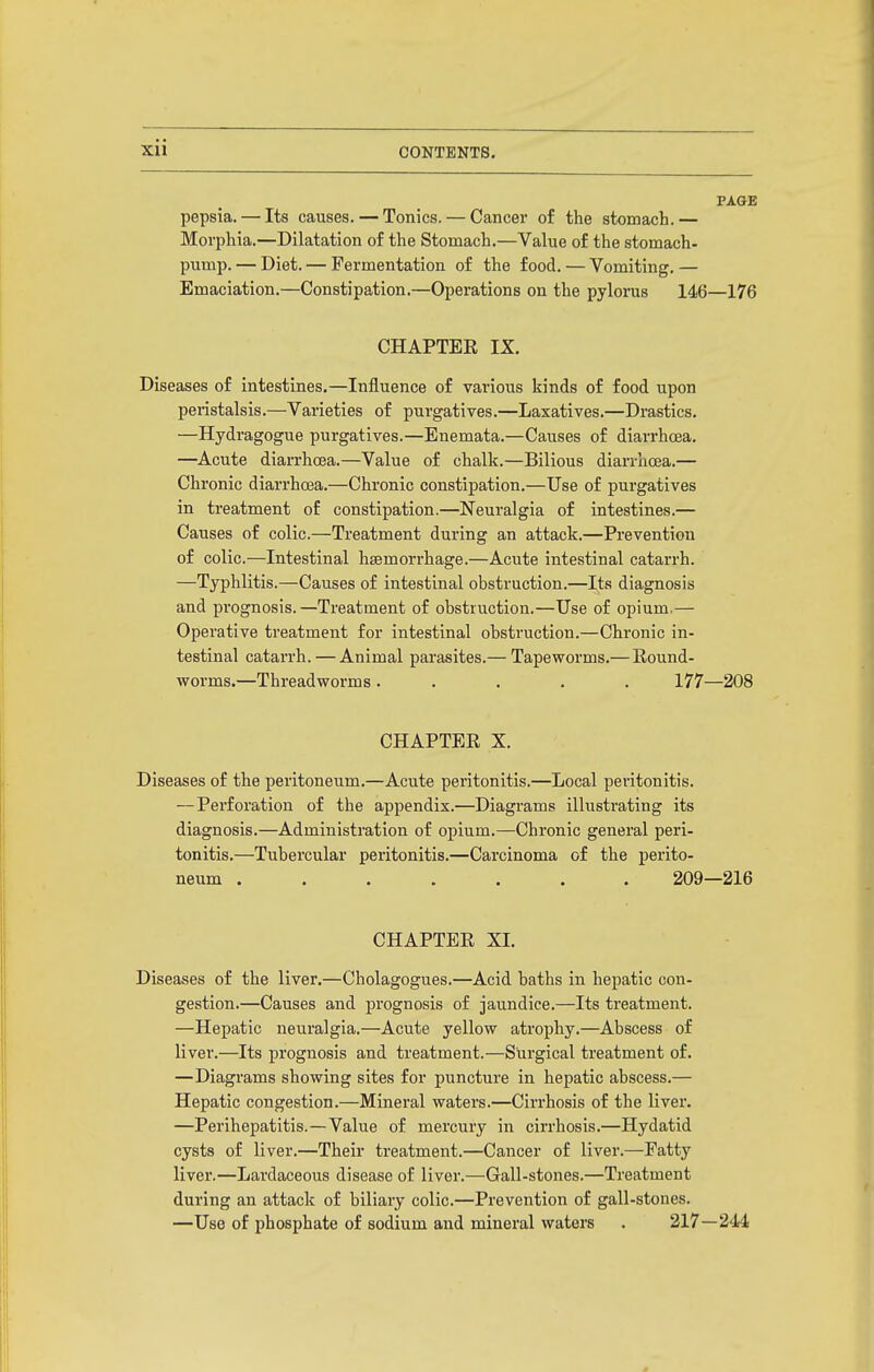 PAGE pepsia. — Its causes. — Tonics. — Cancer of the stomach.— Morphia.—Dilatation of the Stomach.—Value of the stomach- pump. — Diet. — Fermentation of the food. — Vomiting. — Emaciation.—Constipation.—Operations on the pylorus 146—176 CHAPTEE IX. Diseases of intestines.—Influence of various kinds of food upon peristalsis.—Varieties of purgatives.—Laxatives.—Drastics. —Hydragogue purgatives.—Enemata.—Causes of diarrhoea. —Acute diarrhoea.—Value of chalk.—Bilious diarrhoea.— Chronic diarrhoea.—Chronic constipation.—Use of purgatives in treatment of constipation.—Neuralgia of intestines.— Causes of colic.—Treatment during an attack.—Prevention of colic.—Intestinal hsemorrhage.—Acute intestinal catarrh. —Typhlitis.—Causes of intestinal obstruction.—Its diagnosis and prognosis.—Treatment of obstruction.—Use of opium.— Operative treatment for intestinal obstruction.—Chronic in- testinal catarrh. — Animal pai'asites.— Tapeworms.— Round- worms.—Threadworms ..... 177—208 CHAPTER X. Diseases of the peritoneum.—Acute peritonitis.—Local peritonitis. —Perforation of the appendix.—Diagrams illustrating its diagnosis.—Administration of opium.—Chronic general peri- tonitis.—Tubercular peritonitis.—Carcinoma of the perito- neum ....... 209—216 CHAPTER XL Diseases of the liver.—Cholagogues.—Acid baths in hepatic con- gestion.—Causes and prognosis of jaundice.—Its treatment. —Hepatic neuralgia.—Acute yellow atrophy.—Abscess of liver.—Its prognosis and treatment.—Surgical treatment of. —Diagrams showing sites for puncture in hepatic abscess.— Hepatic congestion.—Mineral waters.—Cirrhosis of the liver. —Perihepatitis.—Value of mercury in cirrhosis.—Hydatid cysts of liver.—Their treatment.—Cancer of liver.—Fatty liver.—Lardaceous disease of liver.—Gall-stones.—Treatment during an attack of biliary colic.—Prevention of gall-stones. —Use of phosphate of sodium and mineral waters . 217—244