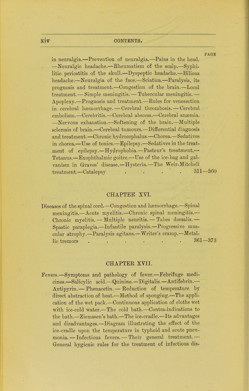 PAGE in neuralgia.—Prevention of neuralgia.—Pains in the head. —Neuralgic headache.—Eheumatism of the scalp.—Syphi- litic periostitis of the skull.—Dyspeptic headache.—Bilious headache.—Neuralgia of the face.—Sciatica.—Paralysis, its prognosis and treatment.—Congestion of the hrain.—Local treatment. — Simple meningitis. — Tubercular meningitis.—- Apoplexy.—Prognosis and treatment.—Rules for venesection in cerebral hssmorrhage. — Cerebral thrombosis. — Cerebral embolism.—Cerebritis.—Cerebral abscess.—Cerebral anasmia. —Nervous exhaustion.—Softening of the brain.—Multiple sclerosis of brain.—Cerebral tumours.—Differential diagnosis and treatment.—Chronic hydrocephalus.—Chorea.—Sedatives in chorea.—Use of tonics.—Epilepsy.—Sedatives in the treat- ment of .epilepsy.—Hydrophobia.—Pasteur's treatment.— Tetanus.—Exophthalmic goitre.—Use of the ice-bag and gal- vanism in Graves' disease.—Hysteria.—The Weir-Mitchell treatment.—Catalepsy . . • . 311—360 CHAPTER XVI. Diseases of the spinal cord.—Congestion and haemorrhage.—Spinal meningitis.—Acute myelitis.—Chronic spinal meningitis.— Chronic myelitis. — Multiple neuritis. — Tabes dorsalis. — Spastic paraplegia.—Infantile paralysis.—Progressive mus- cular atrophy.—Paralysis agitans.—Writer's cramp.—Metal- lic tremors • . . . . • 361—373 CHAPTER XVII. Fevers.—Symptoms and pathology of fever.—Febrifuge medi- cines.—Salicylic acid.—Quinine.—Digitalis.—Antifebrin.— Antipyrin. — Phenacetin.— Reduction of temperature by direct abstraction of heat.—Method of sponging.—The appli- cation of the wet pack.—Continuous application of cloths wet with ice-cold water.—The cold bath.—Contra-indications to the bath.—Ziemssen's bath.—The ice-cradle.—Its advantages and disadvantages.—Diagram illustrating the effect of the ice-cradle upon the temperature in typhoid and acute pneu- monia. — Infectious fevers. — Their general treatment. — General hygienic rules for the treatment of infectious dis-