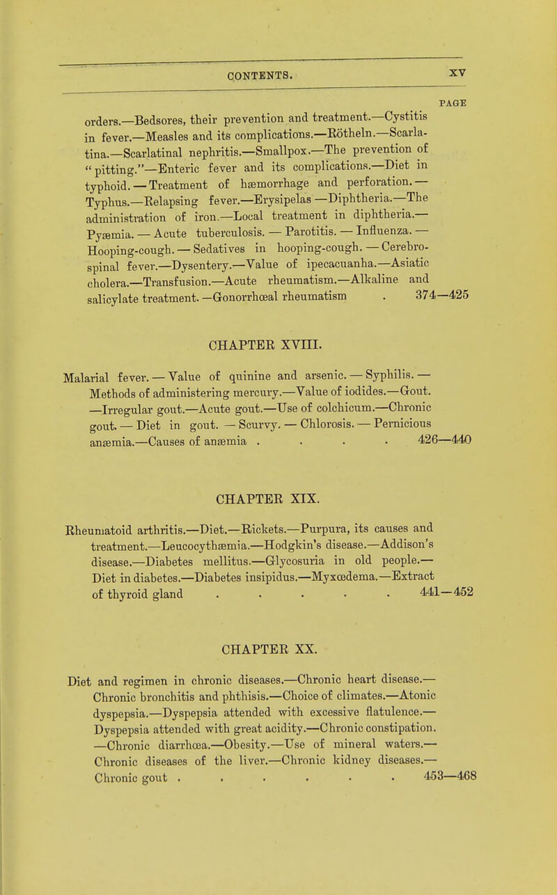 PAGE orders.—Bedsores, their prevention and treatment—Cystitis in fever.—Measles and its complications.—Rotheln.—Scarla- tina.—Scarlatinal nephritis.—Smallpox.—The^ prevention of pitting.—Enteric fever and its complications.—Diet in typhoid. —Treatment of haemorrhage and perforation.— Typhus.—Relapsing fever.—Erysipelas —Diphtheria.—The administration of iron—Local treatment in diphtheria.— Pyemia. — Acute tuberculosis. — Parotitis. — Influenza. — Hooping-cough. — Sedatives in hooping-cough.—Cerebro- spinal fever.—Dysentery.—Value of ipecacuanha.—Asiatic cholera.—Transfusion.—Acute rheumatism.—Alkaline and salicylate treatment. —Gonorrhoea! rheumatism . 374—425 CHAPTER XVIII. Malarial fever. — Value of quinine and arsenic. — Syphilis.— Methods of administering mercury.—Value of iodides.—Gout. —Irregular gout.—Acute gout.—Use of colchicum.—Chronic gout. — Diet in gout. — Scurvy. — Chlorosis. — Pernicious antemia.—Causes of anaemia .... 426—440 CHAPTER XIX. Rheumatoid arthritis.—Diet.—Rickets.—Purpura, its causes and treatment.—Leucocythsemia.—Hodgkin's disease.—Addison's disease.—Diabetes mellitus.—Glycosuria in old people.— Diet in diabetes.—Diabetes insipidus.—Myxcedema.—Extract of thyroid gland ..... 441—452 CHAPTER XX. Diet and regimen in chronic diseases.—Chronic heart disease.— Chronic bronchitis and phthisis.—Choice of climates.—Atonic dyspepsia.—Dyspepsia attended with excessive flatulence.— Dyspepsia attended with great acidity.—Chronic constipation. —Chronic diarrhoea.—Obesity.—Use of mineral waters.— Chronic diseases of the liver.—Chronic kidney diseases.— Chronic gout ...... 453—468