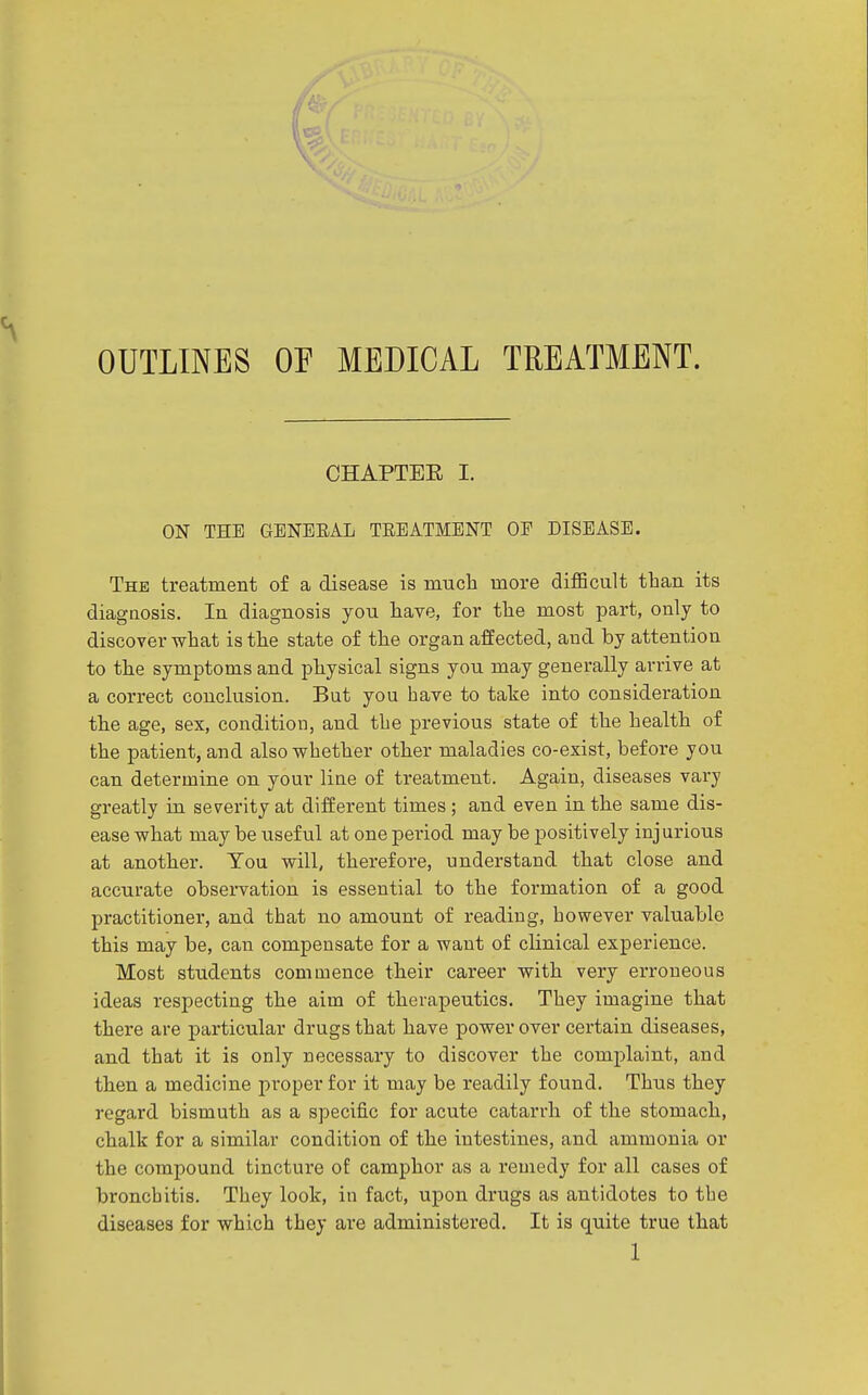 OUTLINES OF MEDICAL TREATMENT. CHAPTBE I. ON THE GENERAL TREATMENT OE DISEASE. The treatment of a disease is much more diflBcult than its diagnosis. In diagnosis you have, for the most part, only to discover what is the state of the organ affected, and by attention to the symptoms and physical signs you may generally arrive at a correct conclusion. But you have to take into consideration the age, sex, condition, and the previous state of the health of the patient, and also whether other maladies co-exist, before you can determine on your liue of treatment. Again, diseases vary greatly in severity at different times ; and even in the same dis- ease what may be useful at one period may be positively injurious at another. You will, therefore, understand that close and accurate observation is essential to the formation of a good practitioner, and that no amount of reading, however valuable this may be, can compensate for a want of clinical experience. Most students commence their career with very erroneous ideas respecting the aim of therapeutics. They imagine that there are particular drugs that have power over certain diseases, and that it is only necessary to discover the complaint, and then a medicine proper for it may be readily found. Thus they regard bismuth as a specific for acute catarrh of the stomach, chalk for a similar condition of the intestines, and ammonia or the compound tincture of camphor as a remedy for all cases of bronchitis. They look, in fact, upon drugs as antidotes to the diseases for which they are administered. It is quite true that