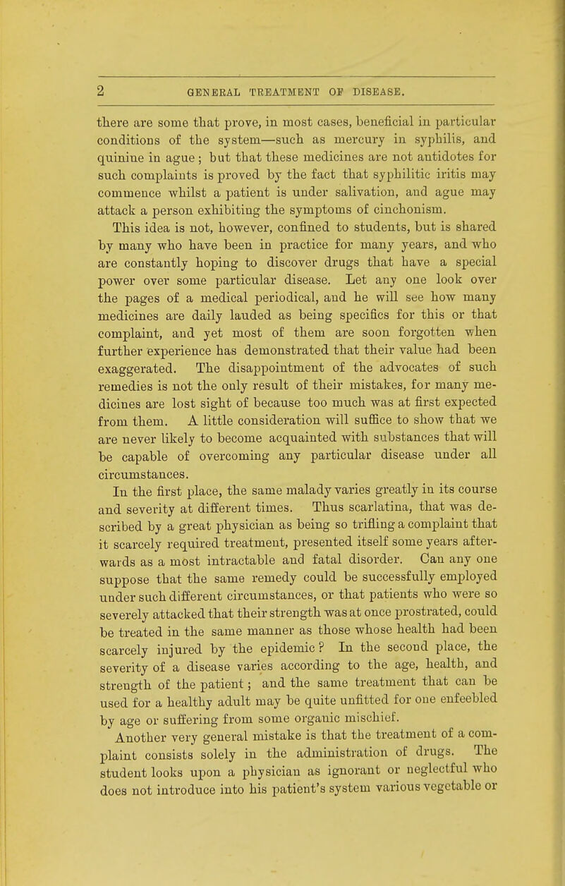 tliere are some that prove, in most cases, beneficial in particular conditioDS of the system—such as mercury in syphilis, and quinine in ague ; but that these medicines are not antidotes for such complaints is proved by the fact that syphilitic iritis may commence -whilst a patient is under salivation, and ague may attack a person exhibiting the symptoms of cinchonism. This idea is not, hovrever, confined to students, but is shared, by many who have been in practice for many years, and who are constantly hoping to discover drugs that have a special power over some particular disease. Let any one look over the pages of a medical periodical, and he will see how many medicines are daily lauded as being specifics for this or that complaint, and yet most of them are soon forgotten when further experience has demonstrated that their value had been exaggerated. The disappointment of the advocates of such remedies is not the only result of their mistakes, for many me- dicines are lost sight of because too much was at first expected from them. A little consideration vnll suffice to show that we are never likely to become acquainted with substances that will be capable of overcoming any particular disease under all circumstances. In the first place, the same malady varies greatly in its course and severity at difEerent times. Thus scarlatina, that was de- scribed by a great physician as being so trifling a complaint that it scarcely required treatment, presented itself some years after- wards as a most intractable and fatal disorder. Can any one suppose that the same remedy could be successfully employed under such difEerent circumstances, or that patients who were so severely attacked that their strength was at once prostrated, could be treated in the same manner as those whose health had been scarcely injured by the epidemic ? In the second place, the severity of a disease varies according to the age, health, and strength of the patient; and the same treatment that can be used for a healthy adult may be quite unfitted for one enfeebled by age or suffering from some organic mischief. Another very general mistake is that the treatment of a com- plaint consists solely in the administration of drugs. The student looks upon a physician as ignorant or neglectful who does not introduce into his patient's system various vegetable or