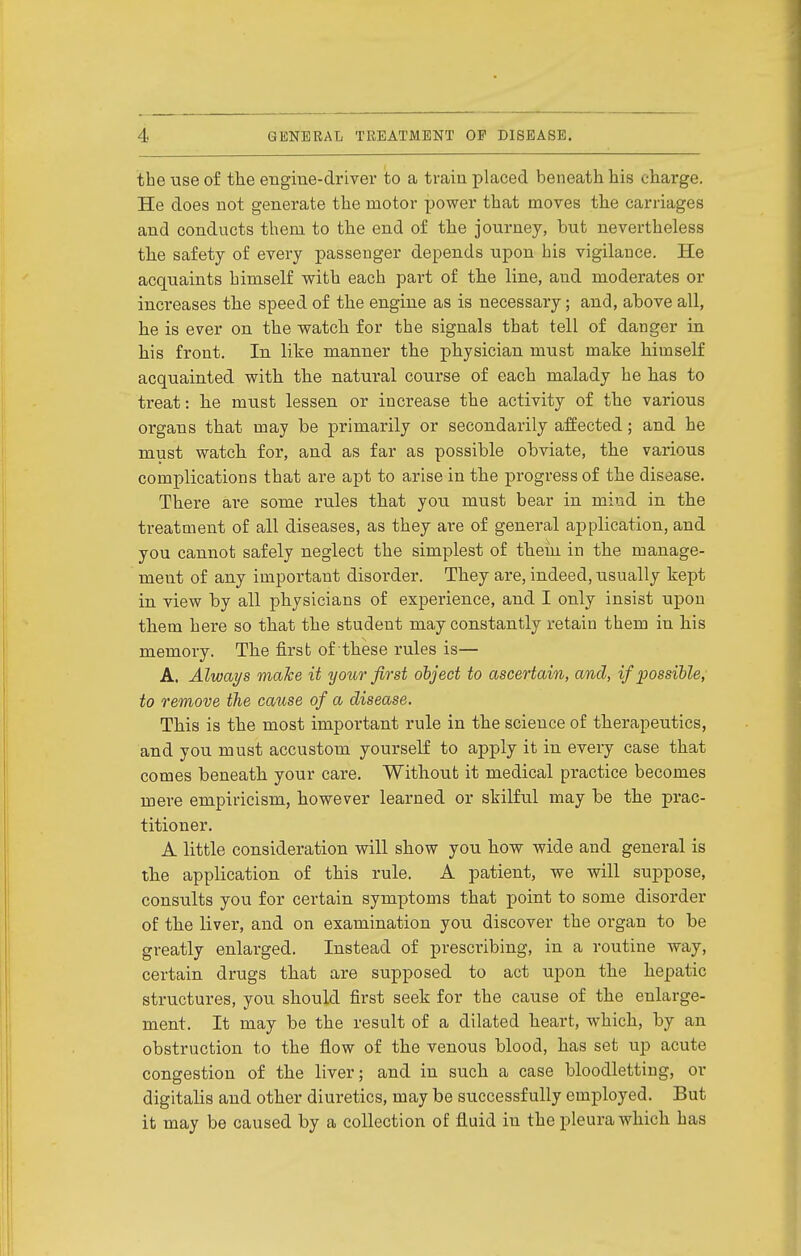 the use of the eBgine-driver to a train placed beneath his charge. He does not generate the motor power that moves the carriages and conducts them to the end of the journey, but nevertheless the safety of every passenger depends upon his vigilance. He acquaints himself with each part of the line, and moderates or increases the speed of the engine as is necessary; and, above all, he is ever on the watch for the signals that tell of danger in his front. In like manner the physician must make himself acquainted with the natural course of each malady he has to treat: he must lessen or increase the activity of the various organs that may be primarily or secondarily affected; and he must watch for, and as far as possible obviate, the various complications that are apt to arise in the progress of the disease. There are some rules that you must bear in miud in the treatment of all diseases, as they are of general application, and you cannot safely neglect the simplest of them in the manage- ment of any important disorder. They are, indeed, usually kept in. view by all physicians of experience, and I only insist upon them here so that the student may constantly retain them in his memory. The firsb of these rules is— A. Always make it your first object to ascertain, and, if possible, to remove the cause of a disease. This is the most important rule in the science of therapeutics, and you must accustom yourself to apply it in eveiy case that comes beneath your care. Without it medical practice becomes mere empiricism, however learned or skilful may be the prac- titioner. A little consideration will show you how wide and general is the application of this rule. A patient, we will suppose, consults you for certain symptoms that point to some disorder of the liver, and on examination you discover the organ to be greatly enlarged. Instead of prescribing, in a routine way, certain drugs that are supposed to act upon the hepatic structures, you should first seek for the cause of the enlarge- ment. It may be the result of a dilated heart, which, by an obstriiction to the flow of the venous blood, has set up acute congestion of the liver; and in such a case bloodletting, or digitalis and other diuretics, may be successfully employed. But it may be caused by a collection of fluid in the pleura which has