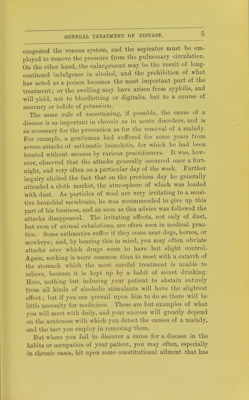 congested the venous system, and the aspirator must be em- ployed to remove the pressure from the pulmonary circulation. On the other hand, the enlargement may be the result of long- continued indulgence in alcohol, and the prohibition of what has acted as a poison becomes the most important part of the treatment; or the swelling may have arisen from syphilis, and will yield, not to bloodletting or digitalis, but to a course of mercury or iodide of potassium. The same rule of ascertaining, if possible, the cause of a disease is as important in chronic as in acute disorders, and is as necessary for the prevention as for the removal of a malady. For example, a gentleman had suffered for some years from severe attacks of asthmatic bronchitis, for which he had been treated without success by various practitioners. It was, how- ever, observed that the attacks generally occurred once a fort- night, and very often on a particular day of the week. Further inquiry elicited the fact that on the previous day he generally attended a cloth market, the atmosphere of which was loaded with dust. As particles of wool are very irritating to a sensi- tive bronchial membrane, he was recommended to give up this part of his business, and as soon as this advice was followed the attacks disappeared. The irritating effects, not only of dust, but even of animal exhalations, are often seen in medical prac- tice. Some asthmatics suffer if they come near dogs, horses, or monkeys; and, by bearing this in mind, you may often obviate attacks over which drugs seem to have but slight control. Again, nothing is more common than to meet with a catarrh of the stomach which the most careful treatment is unable to relieve, because it is kept up by a habit of secret drinking. Here, nothing but inducing your patient to abstain entirely from all kinds of alcoholic stimulants will have the slightest effect; but if you can prevail upon him to do so there will be little necessity for medicines. These are but examples of what you will meet with daily, and your success will greatly depend on the acuteness with which you detect the causes of a malady, and the tact you employ in removing them. But where you fail to discover a cause for a disease in the habits or occupation of your patient, you may often, especially in chronic cases, hit upon some constitutional ailment that has