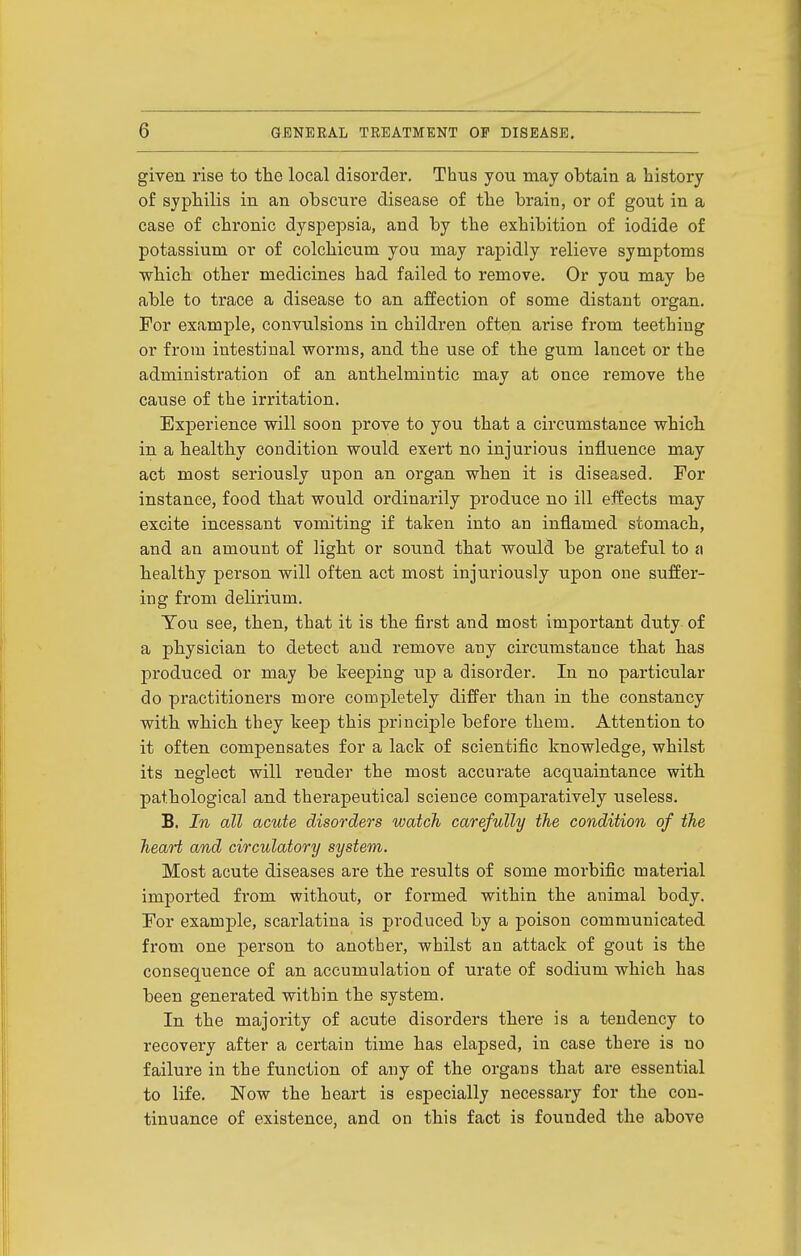 given rise to the local disorder. Thus you may obtain a history of syphilis in an obscure disease of the brain, or of gout in a case of chronic dyspepsia, and by the exhibition of iodide of potassium or of colchicum you may rapidly relieve symptoms which other medicines had failed to remove. Or you may be able to trace a disease to an affection of some distant organ. For example, convulsions in children often arise from teething or from intestinal worms, and the use of the gum lancet or the administration of an anthelmintic may at once remove the cause of the irritation. Experience will soon prove to you that a circumstance which in a healthy condition would exert no injurious influence may act most seriously upon an organ when it is diseased. For instance, food that would ordinarily produce no ill effects may excite incessant vomiting if taken into an inflamed stomach, and an amount of light or sound that would be grateful to a healthy person will often act most injuriously upon one suffer- ing from delirium. Ton see, then, that it is the first and most important duty of a physician to detect and remove any circumstance that has produced or may be keeping up a disorder. In no particular do practitioners more completely differ than in the constancy with which they keep this principle before them. Attention to it often compensates for a lack of scientific knowledge, whilst its neglect will render the most accurate acquaintance with pathological and therapeutical science comparatively useless. B. In all acute disorders watch carefully the condition of the heart and circulatory system. Most acute diseases are the results of some morbific material imported from without, or formed within the animal body. For example, scarlatina is produced by a poison communicated from one person to another, whilst an attack of gout is the consequence of an accumulation of urate of sodium which has been generated within the system. In the majority of acute disorders there is a tendency to recovery after a certain time has elapsed, in case there is no failure in the function of any of the organs that are essential to life. Now the heart is especially necessary for the con- tinuance of existence, and on this fact is founded the above