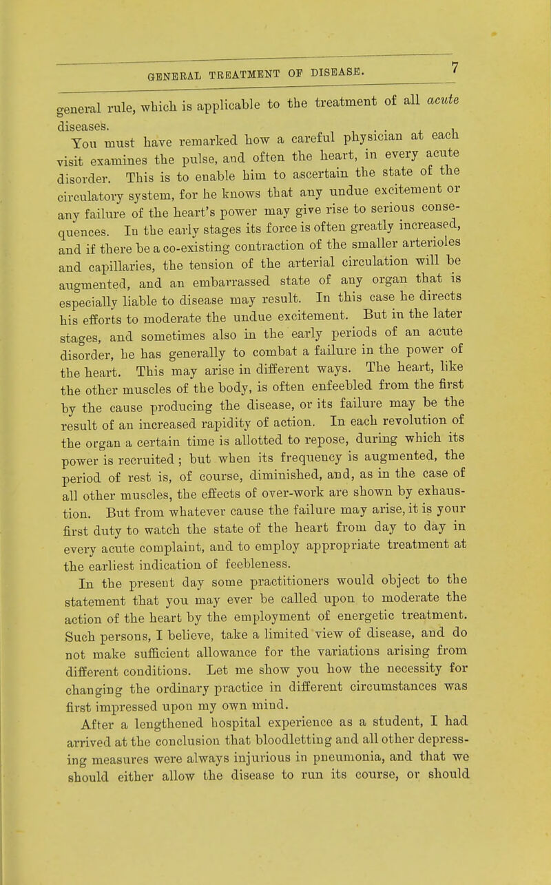 general rule, which is applicable to the treatment of all acute You must have remarked how a careful physician at each visit examines the pulse, and often the heart, in every acute disorder. This is to enable him to ascertain the state of the circulatory system, for he knows that any undue excitement or any failure of the heart's power may give rise to serious conse- quences, lu the early stages its force is often greatly increased, and if there be a co-existing contraction of the smaller arterioles and capillaries, the tension of the arterial circulation will be augmented, and an embarrassed state of any organ that is especially liable to disease may result. In this case he directs his efforts to moderate the undue excitement. But in the later stages, and sometimes also in the early periods of an acute disorder, he has generally to combat a failure in the power of the heart. This may arise in different ways. The heart, hke the other muscles of the body, is often enfeebled from the first by the cause producing the disease, or its failure may be the result of an increased rapidity of action. In each revolution of the organ a certain time is allotted to repose, during which its power is recruited; but when its frequency is augmented, the period of rest is, of course, diminished, and, as in the case of all other muscles, the effects of over-work are shown by exhaus- tion. But from whatever cause the failure may arise, it is your first duty to watch the state of the heart from day to day in every acute complaint, and to employ appropriate treatment at the earliest indication of feebleness. In the present day some practitioners would object to the statement that you may ever be called upon to moderate the action of the heart by the employment of energetic treatment. Such persons, I believe, take a limited view of disease, and do not make sufficient allowance for the variations arising from different conditions. Let me show you how the necessity for changing the ordinary practice in different circumstances was first impressed upon my own mind. After a lengthened hospital experience as a student, I had arrived at the conclusion that bloodletting and all other depress- ing measures were always injurious in pneumonia, and that we should either allow the disease to run its course, or should