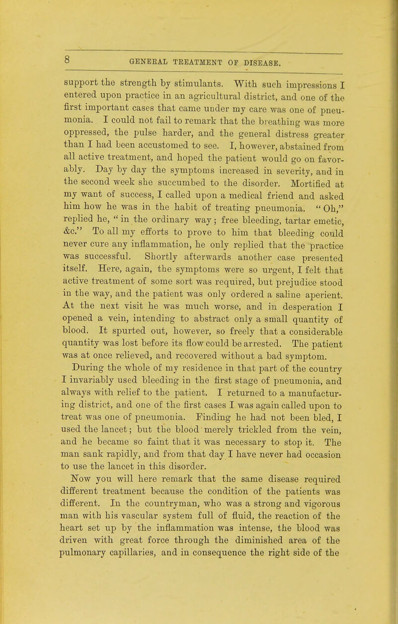 support the strength by stimulants. With such impressions I entered upon practice in an agricultural district, and one of the first important cases that came under my care was one of pneu- monia. I could not fail to remark that the breathing was more oppressed, the pulse harder, and the general distress greater than I had been accustomed to see. I, however, abstained from all active treatment, and hoped the patient would go on favor- ably. Day by day the symptoms increased in severity, and in the second week she succumbed to the disorder. Mortified at my want of success, I called upon a medical friend and asked him how he was in the habit of treating pneumonia.  Oh, replied he,  in the ordinary way; free bleeding, tartar emetic, &c. To all my efforts to prove to him that bleeding could never cure any inflammation, he only replied that the practice was successful. Shortly afterwards another case presented itself. Here, again, the symptoms were so urgent, I felt that active treatment of some sort was required, but prejudice stood in the way, and the patient was only ordered a sahne aperient. At the next visit he was much worse, and in desperation I opened a vein, intending to abstract only a small quantity of blood. It spurted out, however, so freely that a considerable quantity was lost before its flow could be arrested. The patient was at once relieved, and recovered without a bad symptom. During the whole of my residence in that part of the country I invariably used bleeding in the first stage of pneumonia, and always with relief to the patient. I returned to a manufactur- ing district, and one of the first cases I was again called upon to treat was one of pneumonia. Finding he had not been bled, I used the lancet; but the blood merely trickled from the vein, and he became so faint that it was necessary to stop it. The man sank rapidly, and from that day I have never had occasion to use the lancet in this disorder. Now you will here remark that the same disease required different treatment because the condition of the patients was different. In the countryman, who was a strong and vigorous man with his vascular system full of fluid, the reaction of the heart set up by the inflammation was intense, the blood was driven with great force through the diminished area of the pulmonary capillaries, and in consequence the right side of the