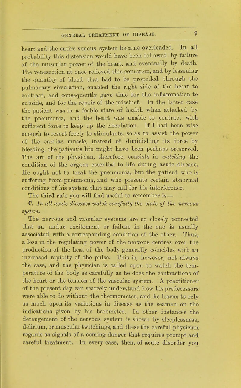 heart and the entire venous system became overloaded. In all probability this distension would have been followed by failure of the muscular power of the heart, and eventually by death. The venesection at once relieved this condition, and by lessening the quantity of blood that had to be propelled through the pulmonary circulation, enabled the right side of the heart to contract, and consequently gave time for the inflammation to subside, and for the repair of the mischief. In the latter case the patient was in a feeble state of health when attacked by the pneumonia, and the heart was unable to contract with sufficient force to keep up the circulation. If I had been wise enough to resort freely to stimulants, so as to assist the power of the cardiac muscle, instead of diminishing its force by bleeding, the patient's life might have been perhaps preserved. The art of the physician, therefore, consists in watching the condition of the organs essential to life during acute disease. He ought not to treat the pneumonia, but the patient who is suffering from pneumonia, and who presents certain abnormal conditions of his system that may call for his interference. The third rule you will find useful to remember is— C. In all acute diseases watch carefully the state of the nervous system. The nervous and vascular systems are so closely connected that an undue excitement or failure in the one is usually associated with a corresponding condition of the other. Thus, a loss in the regulating power of the nervous centres over the production of the heat of the body generally coincides with an increased rapidity of the pulse. This is, however, not always the case, and the physician is called upon to watch the tem- perature of the body as carefully as he does the contractions of the heart or the tension of the vascular system. A practitioner of the present day can scarcely understand how his predecessors were able to do without the thermometer, and he learns to rely as much upon its variations in disease as the seaman on the indications given by his barometer. In other instances the derangement of the nervous system is shown by sleeplessness, delirium, or muscular twitchings, and these the careful physician regards as signals of a coming danger that requires prompt and careful treatment. In every case, then, of acute disorder you