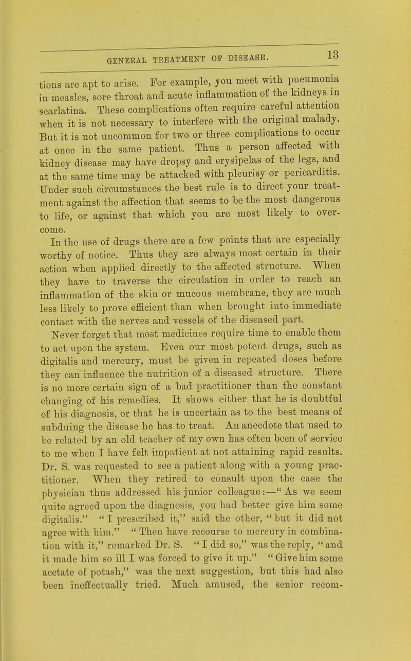 tions are apt to arise. For example, you meet with pneumonia in measles, sore throat and acute inflammation of the kidneys in scarlatina. These complications often require careful attention when it is not necessary to interfere with the original malady. But it is not uncommon for two or three complications to occur at once in the same patient. Thus a person affected with kidney disease may have dropsy and erysipelas of the legs, and at the same time may be attacked with pleurisy or pericarditis. Under such circumstances the best rule is to direct your treat- ment against the affection that seems to be the most dangerous to life, or against that which you are most likely to over- come. In the use of drugs there are a few points that are especially worthy of notice. Thus they are always most certain in their action when applied directly to the affected structure. When they have to traverse the circulation in order to reach an inflammation of the skin or mucous membrane, they are much less liliely to prove efScient than when brought into immediate contact with the nerves and vessels of the diseased part. ]S[ever forget that most medicines require time to enable them to act upon the system. Even our most potent drugs, such as digitalis and mercury, must be given in repeated doses before they can influence the nutrition of a diseased structure. There is no more certain sign of a bad practitioner than the constant changing of his remedies. It shows either that he is doubtful of his diagnosis, or that he is uncertain as to the best means of subduing the disease he has to treat. An anecdote that used to be related by an old teacher of my own has often been of service to me when I have felt impatient at not attaining rapid results. Dr. S. was requested to see a patient along with a young prac- titioner. When they retired to consult upon the case the physician thus addressed his junior colleague:— As we seem quite agreed upon the diagnosis, you had better give him some digitalis. I prescribed it, said the other, but it did not agree with him.  Then have recourse to mercury in combina- tion with it, remarked Dr. S.  I did so, was the reply,  and it made him so ill I was forced to give it up.  Give him some acetate of potash, was the next suggestion, but this had also been ineffectually tried. Much amused, the senior recom-