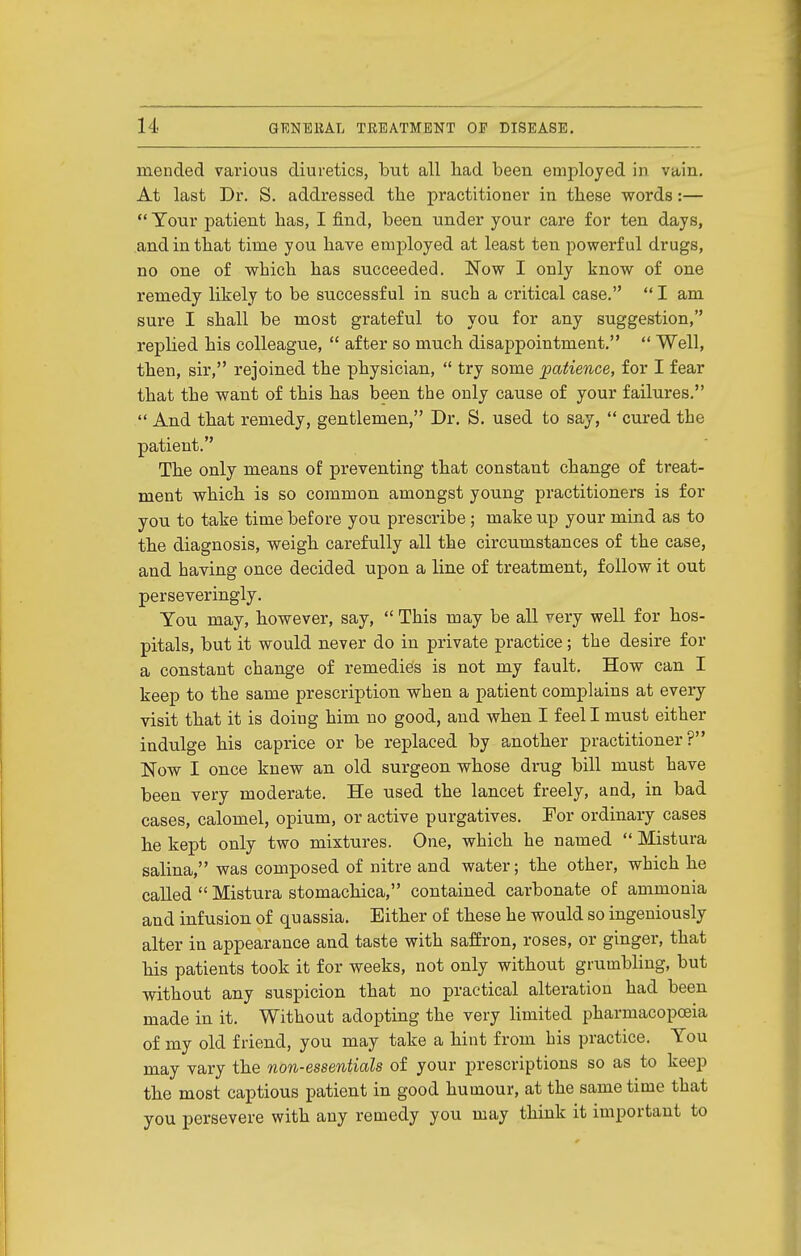mended various diuretics, but all had been employed in vain. At last Dr. S. addressed the practitioner in these vs^ords:—  Tour patient has, I find, been under your care for ten days, and in that time you have employed at least ten powerful drugs, no one of which has succeeded. Now I only know of one remedy likely to be successful in such a critical case.  I am sure I shall be most grateful to you for any suggestion, replied his colleague,  after so much disappointment.  Well, then, sir, rejoined the physician,  try some patience, for I fear that the want of this has been the only cause of your failures.  And that remedy, gentlemen, Dr. S. used to say,  cured the patient. The only means of preventing that constant change of treat- ment which is so common amongst young practitioners is for you to take time before you prescribe; make up your mind as to the diagnosis, weigh carefully all the circumstances of the case, and having once decided upon a line of treatment, follow it out perseveringly. Tou may, however, say,  This may be all very well for hos- pitals, but it would never do in private practice; the desire for a constant change of remedies is not my fault. How can I keep to the same prescription when a patient complains at every visit that it is doing him no good, and when I feel I must either indulge his caprice or be replaced by another practitioner? Now I once knew an old surgeon whose drug bill must have been very moderate. He used the lancet freely, and, in bad cases, calomel, opium, or active purgatives. For ordinary cases he kept only two mixtures. One, which he named  Mistura salina, was composed of nitre and water; the other, which he called  Mistura stomachica, contained carbonate of ammonia and infusion of quassia. Either of these he would so ingeniously alter in appearance and taste with saffron, roses, or ginger, that his patients took it for weeks, not only without grumbling, but without any suspicion that no practical alteration had been made in it. Without adopting the very hmited pharmacopoeia of my old friend, you may take a hint from his practice. You may vary the non-essentials of your prescriptions so as to keep the most captious patient in good humour, at the same time that you persevere with any remedy you may think it important to