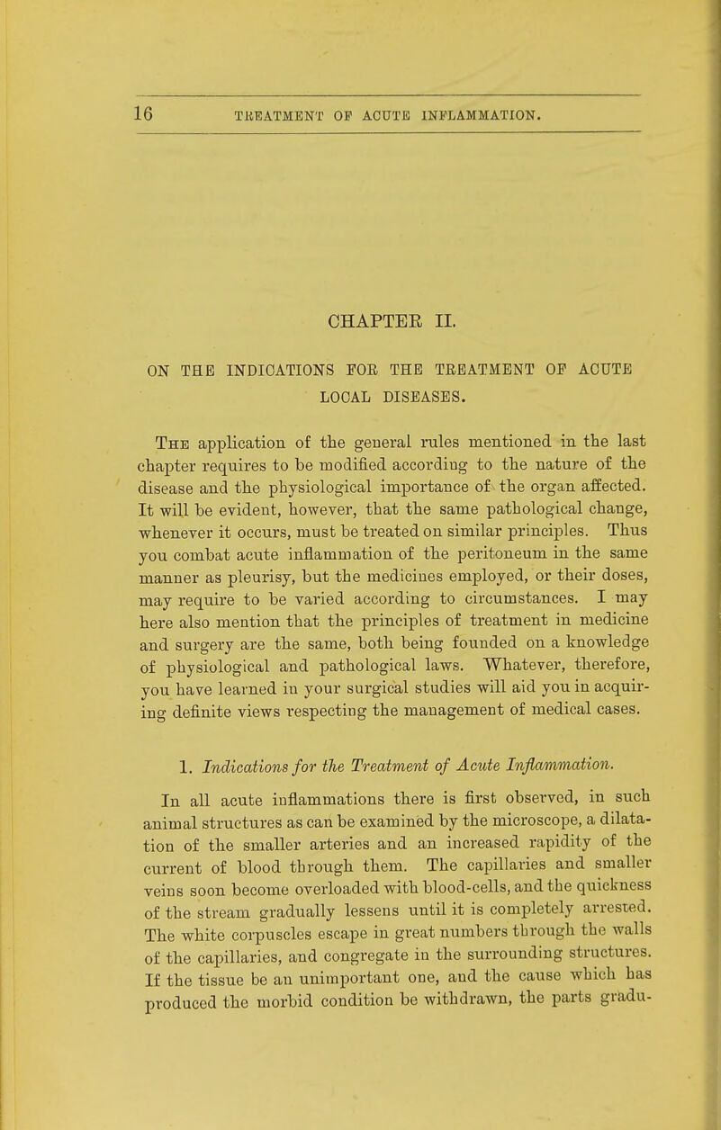 CHAPTEE II. ON THE INDICATIONS FOR THE TREATMENT OF ACUTE LOCAL DISEASES. The application of the general rules mentioned in the last chapter requires to be modified according to the nature of the disease and the physiological importance of^ the organ affected. It will be evident, however, that the same pathological change, whenever it occurs, must be treated on similar principles. Thus you combat acute inflammation of the peritoneum in the same manner as pleurisy, but the medicines employed, or their doses, may require to be varied according to circumstances. I may here also mention that the principles of treatment in medicine and surgery are the same, both being founded on a knowledge of physiological and pathological laws. Whatever, therefore, you have learned in your surgical studies will aid you in acquir- ing definite views respecting the management of medical cases. 1. Indications for the Treatment of Acute Inflammation. In all acute inflammations there is first observed, in such animal structures as can be examined by the microscope, a dilata- tion of the smaller arteries and an increased rapidity of the current of blood through them. The capillaries and smaller veins soon become overloaded with blood-cells, and the quickness of the stream gradually lessens until it is completely arrested. The white corpuscles escape in great numbers through the walls of the capillaries, and congregate in the surrounding structures. If the tissue be au unimportant one, and the cause which has produced the morbid condition be withdrawn, the parts gradu-