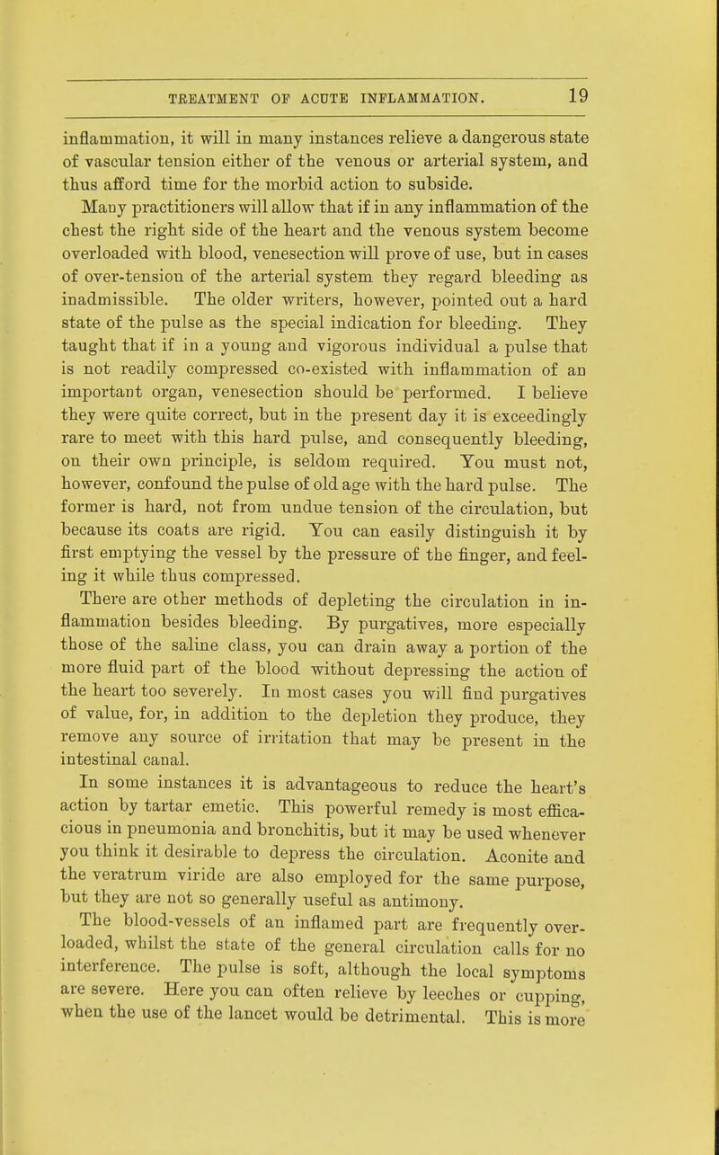 inflammation, it will in many instances relieve a dangerous state of vascular tension either of the venous or arterial system, and thus afford time for the morbid action to subside. Mauy practitioners will allow that if in any inflammation of the chest the right side of the heart and the venous system become overloaded with blood, venesection will prove of use, but in cases of over-tension of the arterial system they regard bleeding as inadmissible. The older writers, however, pointed out a hard state of the pulse as the special indication for bleeding. They taught that if in a young and vigorous individual a pulse that is not readily compressed co-existed with inflammation of an important organ, venesection should be performed. I believe they were quite correct, but in the present day it is exceedingly rare to meet with this hard pulse, and consequently bleeding, on their own principle, is seldom required. Ton must not, however, confound the pulse of old age with the hard pulse. The former is hard, not from undue tension of the circulation, but because its coats are rigid. Ton can easily distinguish it by first emptying the vessel by the pressure of the finger, and feel- ing it while thus compressed. There are other methods of depleting the circulation in in- flammation besides bleeding. By purgatives, more especially those of the saline class, you can drain away a portion of the more fluid part of the blood without depressing the action of the heart too severely. In most cases you will find purgatives of value, for, in addition to the depletion they produce, they remove any source of irritation that may be present in the intestinal canal. In some instances it is advantageous to reduce the heart's action by tartar emetic. This powerful remedy is most effica- cious in pneumonia and bronchitis, but it may be used whenever you think it desirable to depress the circulation. Aconite and the veratrum viride are also employed for the same purpose, but they are not so generally useful as antimony. The blood-vessels of an inflamed part are frequently over- loaded, whilst the state of the general circulation calls for no interference. The pulse is soft, although the local symptoms are severe. Here you can often relieve by leeches or cupinng, when the use of the lancet would be detrimental. This is more