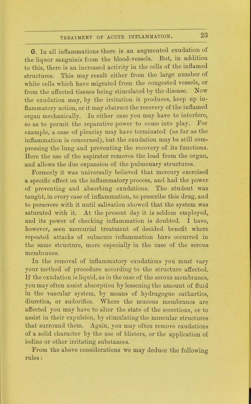 G. In all iufliiinmations there is an augmented exudation of the liquor sanguinis from the blood-vessels. But, in addition to this, there is an increased activity in the cells of the inflamed structures. This may result either from the large number of white cells which have migrated from the congested vessels, or from the affected tissues being stimulated by the disease. Now the exudation may, by the irritation it produces, keep up in- flammatory action, or it may obstruct the recovery of the inflamed organ mechanically. In either case you may have to interfere, so as to permit the reparative power to come into play. For example, a case of pleurisy may have terminated (as far as the inflammation is concerned),but the exudation maybe still com- pressing the lung and preventing the recovery of its functions. Here the use of the aspirator removes the load from the organ, and allows the due expansion of the pulmonary structures. Formerly it was universally believed that mercury exercised a specific effect on the inflammatory process, and had the power of preventing and absorbing exudations. The student was taught, in every case of inflammation, to prescribe this drug, and to persevere with it until salivation showed that the system was saturated with it. At the present day it is seldom employed, and its power of checking inflammation is doubted. I have, however, seen mercurial treatment of decided benefit where repeated attacks of subacute inflammation have occurred in the same structure, more especially in the case of the serous membranes. In the removal of inflammatory exudations you must vary your method of procedure according to the structure affected. If the exudation is liquid, as in the case of the serous membranes, you may often assist absorption by lessening the amount of fluid in the vascular system, by means of hydragogue cathartics, diuretics, or sudorifics. Where the mucous membranes are affected you may have to alter the state of the secretions, or to assist in their expulsion, by stimulating the muscular structures that surround them. Again, you may often remove exudations of a solid character by the use of blisters, or the application of iodine or other irritating substances. From the above considerations we may deduce the following rules:
