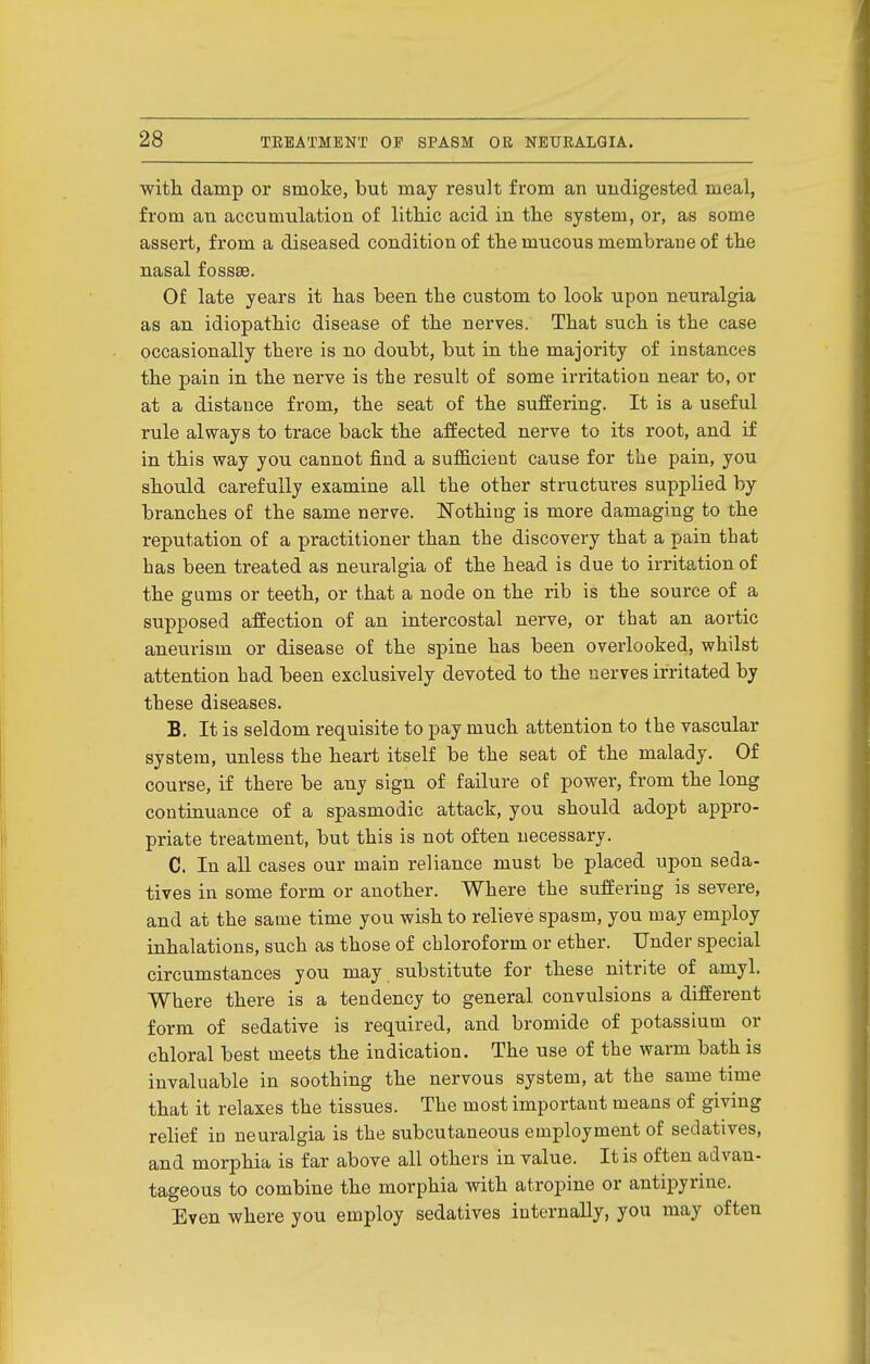 with damp or smoke, but may result from an undigested meal, from an accumulation of lithic acid in. tlie system, or, as some assert, from a diseased condition of the mucous membrane of the nasal fossae. Of late years it has been the custom to look upon neuralgia as an idiopathic disease of the nerves. That such is the case occasionally there is no doubt, but in the majority of instances the pain in the nerve is the result of some irritation near to, or at a distance from, the seat of the suffering. It is a useful rule always to trace back the affected nerve to its root, and if in this way you cannot find a suflQ.cieut cause for the pain, you should carefully examine all the other structures supplied by branches of the same nerve. Nothing is more damaging to the reputation of a practitioner than the discovery that a pain that has been treated as neuralgia of the head is due to irritation of the gums or teeth, or that a node on the rib is the source of a supposed affection of an intercostal nerve, or that an aortic aneurism or disease of the spine has been overlooked, whilst attention had been exclusively devoted to the nerves irritated by these diseases. B. It is seldom requisite to pay much attention to the vascular system, unless the heart itself be the seat of the malady. Of course, if there be any sign of failure of power, from the long continuance of a spasmodic attack, you should adopt appro- priate treatment, but this is not often necessary. C. In all cases our main reliance must be placed upon seda- tives in some form or another. Where the suffering is severe, and at the same time you wish to relieve spasm, you may employ inhalations, such as those of chloroform or ether. Under special circumstances you may substitute for these nitrite of amyl. Where there is a tendency to general convulsions a different form of sedative is required, and bromide of potassium or chloral best meets the indication. The use of the warm bath is invaluable in soothing the nervous system, at the same time that it relaxes the tissues. The most important means of giving relief in neuralgia is the subcutaneous employment of sedatives, and morphia is far above all others in value. It is often advan- tageous to combine the morphia with atropine or antipyrine. Even where you employ sedatives internally, you may often