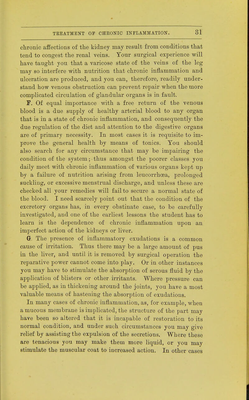 ctroBic affections of the kidney may result from conditions that tend to congest the renal veins. Tour surgical experience will have taught you that a varicose state of the veins of the leg may so interfere with nutrition that chronic inflammation and ulceration are produced, and you can, therefore, readily under- stand how venous obstruction can prevent repair when the more complicated circulation of glandular organs is in fault. F. Of equal importance with a free return of the venous blood is a due supply of healthy arterial blood to any organ that is in a state of chronic inflammation, and consequently the due regulation of the diet and attention to the digestive organs are of primary necessity. In most cases it is requisite to im- prove the general health by means of tonics. Tou should also search for any circumstance that may be impairing the condition of the system; thus amongst the poorer classes you daily meet with chi'onic inflammation of various organs kept up by a failure of nutrition arising from leucorrhcea, prolonged suckling, or excessive menstrual discharge, and unless these are checked all your remedies will fail to secure a normal state of the blood. I need scarcely point out that the condition of the excretory organs has, in every obstinate case, to be carefully investigated, and one of the earliest lessons the student has to learn is the dependence of chronic inflammation upon an imperfect action of the kidneys or liver. G. The presence of inflammatory exudations is a common cause of irritation. Thus there may be a large amount of pus in the liver, and until it is removed by surgical operation the reparative power cannot come into play. Or in other instances you may have to stimulate the absorption of serous fluid by the application of blisters or other irritants, Where pressure can be applied, as in thickening around the joints, you have a most valuable means of hastening the absorption of exudations. In many cases of chronic inflammation, as, for example, when a mucous membrane is implicated, the structure of the part may have been so altered that it is incapable of restoration to its normal condition, and under such circumstances you may give relief by assisting the expulsion of the secretions. Where these are tenacious you may make them more liquid, or you may stimulate the muscular coat to increased action. In other cases