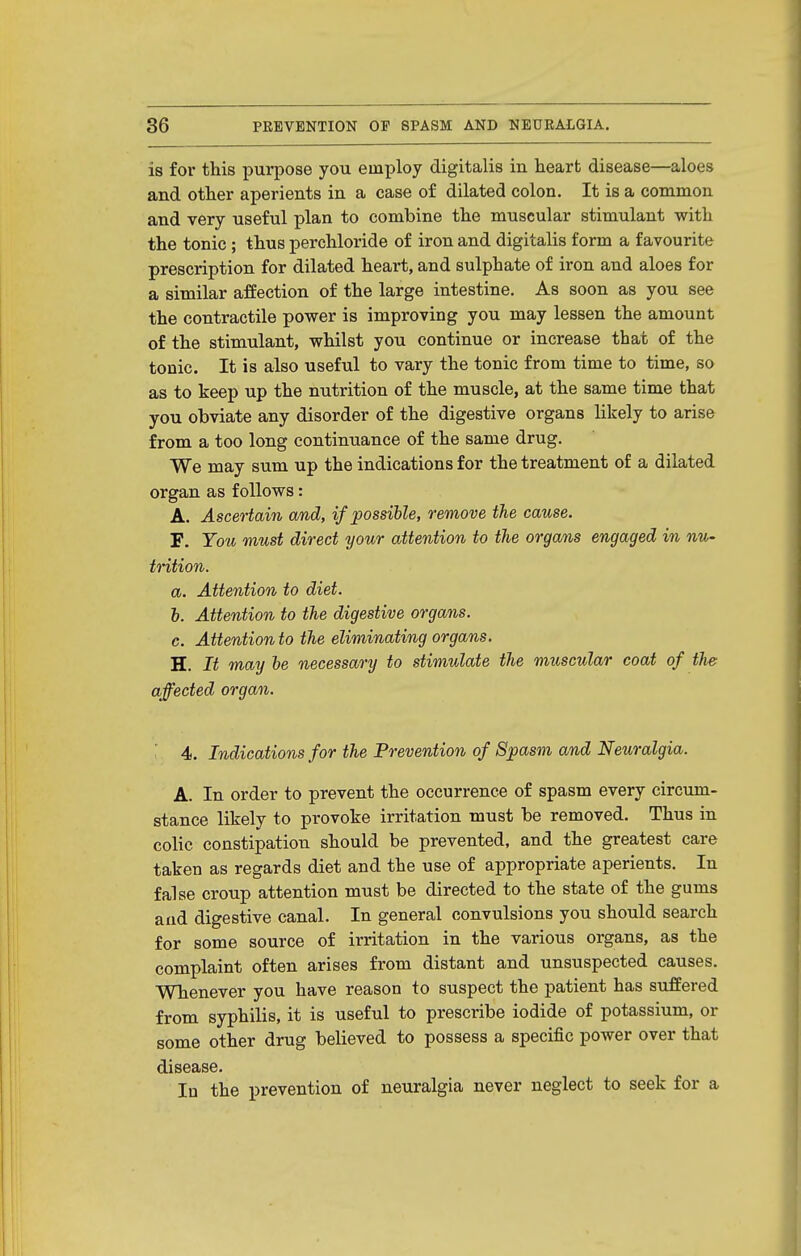 is for this purpose you employ digitalis in heart disease—aloes and other aperients in a case of dilated colon. It is a common and very useful plan to combine the muscular stimulant with the tonic ; thus perchloride of iron and digitalis form a favourite prescription for dilated heart, and sulphate of iron and aloes for a similar affection of the large intestine. As soon as you see the contractile power is improving you may lessen the amount of the stimulant, whilst yon continue or increase that of the tonic. It is also useful to vary the tonic from time to time, so as to keep up the nutrition of the muscle, at the same time that you obviate any disorder of the digestive organs likely to arise from a too long continuance of the same drug. We may sum up the indications for the treatment of a dilated organ as follows: A. Ascertain and, if possible, remove the cause. F. You must direct your attention to the organs engaged in nu- trition. a. Attention to diet. h. Attention to the digestive organs. c. Attentionto the eliminating organs. H. It may be necessary to stimulate the muscular coat of the affected organ. 4. Indications for the Prevention of Spasm and Neuralgia. A. In order to prevent the occurrence of spasm every circum- stance likely to provoke irritation must be removed. Thus in colic constipation should be prevented, and the greatest care taken as regards diet and the use of appropriate aperients. In false croup attention must be directed to the state of the gums and digestive canal. In general convulsions you should search for some source of irritation in the various organs, as the complaint often arises from distant and unsuspected causes. Whenever you have reason to suspect the patient has suffered from syphilis, it is useful to prescribe iodide of potassium, or some other drug believed to possess a specific power over that disease. In the prevention of neuralgia never neglect to seek for a