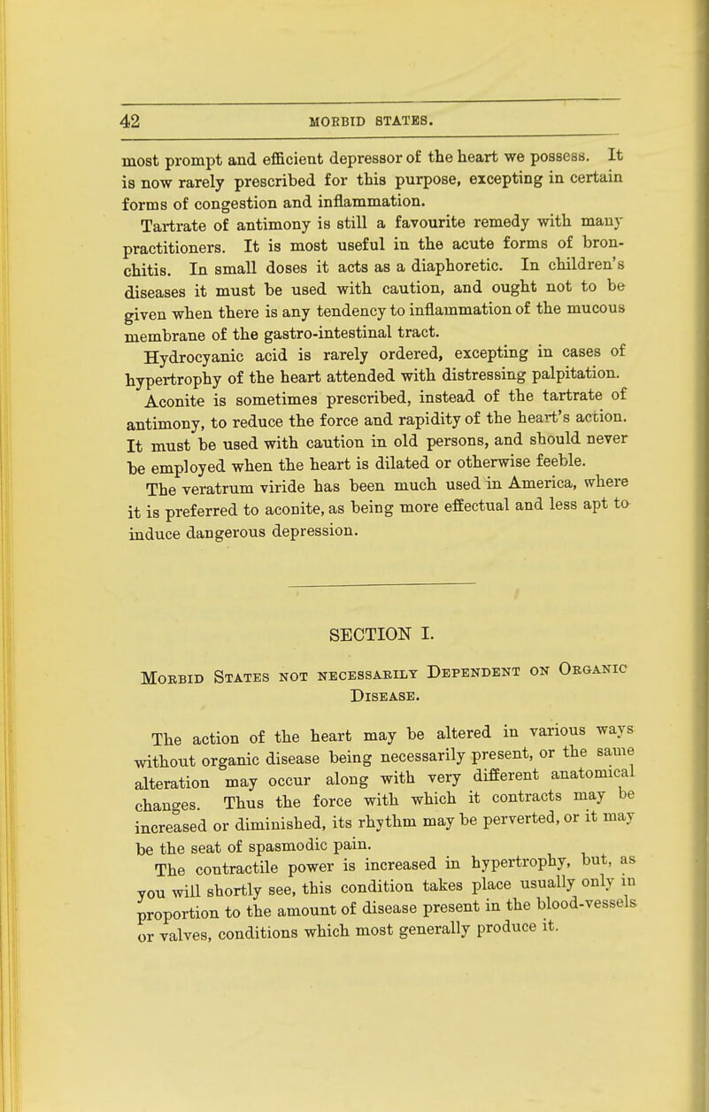 most prompt and efficient depressor of the heart we possess. It is now rarely prescribed for this purpose, excepting in certain forms of congestion and inflammation. Tartrate of antimony is still a favourite remedy with many practitioners. It is most useful in the acute forms of bron- chitis. In small doses it acts as a diaphoretic. In children's diseases it must be used with caution, and ought not to be given when there is any tendency to inflammation of the mucous membrane of the gastro-intestinal tract. Hydrocyanic acid is rarely ordered, excepting in cases of hypertrophy of the heart attended with distressing palpitation. Aconite is sometimes prescribed, instead of the tartrate of antimony, to reduce the force and rapidity of the heart's action. It must be used with caution in old persons, and should never be employed when the heart is dilated or otherwise feeble. The veratrum viride has been much used in America, where it is preferred to aconite, as being more effectual and less apt ta induce dangerous depression. SECTION I. Morbid States not necessaeilt Dependent on Oeganic Disease. The action of the heart may be altered in various ways without organic disease being necessarily present, or the same alteration may occur along with very different anatomical changes. Thus the force with which it contracts may be increased or diminished, its rhythm may be perverted, or it may be the seat of spasmodic pain. The contractile power is increased in hypertrophy, but, as you will shortly see, this condition takes place usually only in proportion to the amount of disease present in the blood-vessels or valves, conditions which most generally produce it.