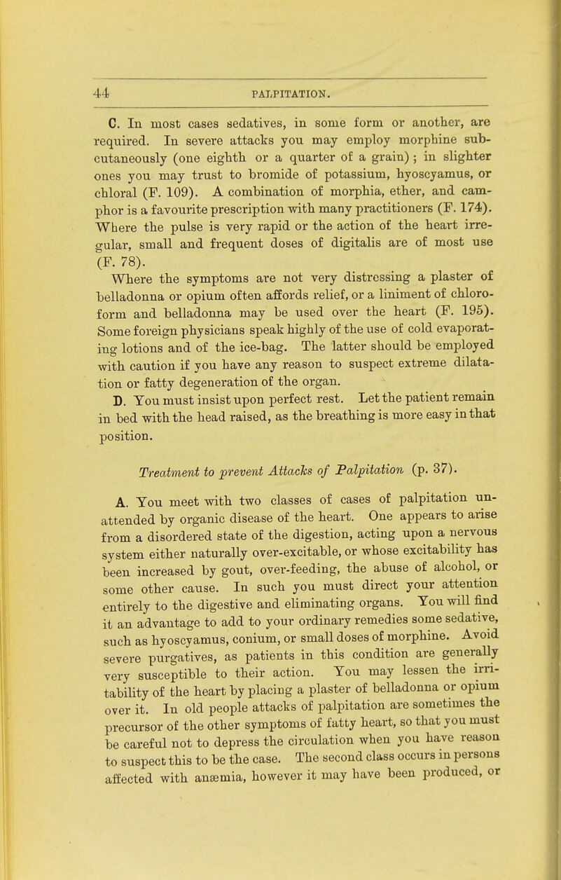 C. In most cases sedatives, in some form or another, are required. In severe attacks you may employ morphine sub- cutaneously (one eighth or a quarter of a grain); in slighter ones you may trust to bromide of potassium, hyoscyamus, or chloral (F. 109). A combination of morphia, ether, and cam- phor is a favourite prescription with many practitioners (F. 174). Where the pulse is very rapid or the action of the heart irre- gular, small and frequent doses of digitalis are of most use (F. 78). Where the symptoms are not very distressing a plaster of belladonna or opium often affords relief, or a liniment of chloro- form and belladonna may be used over the heart (F. 195). Some foreign physicians speak highly of the use of cold evaporat- ing lotions and of the ice-bag. The latter should be employed witb caution if you have any reason to suspect extreme dilata- tion or fatty degeneration of the organ. D. You must insist upon perfect rest. Let the patient remain in bed with the bead raised, as tbe breathing is more easy in that position. Treatment to prevent Attacks of Palpitation (p. 37). A. You meet with two classes of cases of palpitation un- attended by organic disease of the heart. One appears to arise from a disordered state of the digestion, acting upon a nervous system either naturally over-excitable, or whose excitability has been increased by gout, over-feeding, the abuse of alcohol, or some other cause. In such you must direct your attention entirely to the digestive and eliminating organs. You will find it an advantage to add to your ordinary remedies some sedative, such as hyoscyamus, conium, or small doses of morphine. Avoid severe purgatives, as patients in this condition are generally very susceptible to their action. You may lessen the irri- tability of the heart by placing a plaster of belladonna or opium over it. In old people attacks of palpitation are sometimes tbe precursor of the other symptoms of fatty heart, so that you must be careful not to depress the circulation when you have reason to suspect this to be the case. The second class occurs in persons affected with anaemia, however it may have been produced, or