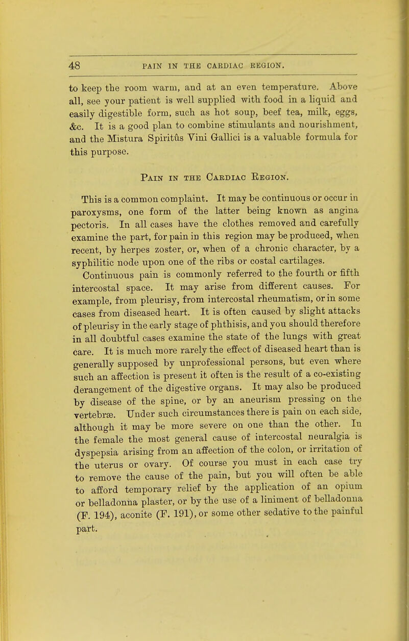 to keep the room warm, and at an even temperature. Above all, see your patient is well supplied with food in a liquid and easily digestible form, such as hot soup, beef tea, milk, eggs, &c. It is a good plan to combine stimulants and nourishment, and the Mistura Spiritus Vini Gallici is a valuable formula for this purpose. Pain in the Cardiac Eegion. This is a common complaint. It may be continuous or occur in paroxysms, one form of the latter being known as angina pectoris. In all cases have the clothes removed and carefully examine the part, for pain in this region may be produced, when recent, by herpes zoster, or, when of a chronic character, by a syphilitic node upon one of the ribs or costal cartilages. Continuous pain is commonly referred to the fourth or fifth intercostal space. It may arise from different causes. For example, from pleurisy, from intercostal rheumatism, or in some cases from diseased heart. It is often caused by slight attacks of pleurisy in the early stage of phthisis, and you should therefore in all doubtful cases examine the state of the lungs with great care. It is much more rarely the effect of diseased heart than is generally supposed by unprofessional persons, but even where such an affection is present it often is the result of a co-existing derangement of the digestive organs. It may also be produced by disease of the spine, or by an aneurism pressing on the vertebrse. Under such circumstances there is pain on each side, although it may be more severe on one than the other. In the female the most general cause of intercostal neuralgia is dyspepsia arising from an affection of the colon, or irritation of the uterus or ovary. Of course you must in each case try to remove the cause of the pain, but you will often be able to afford temporary relief by the application of an opium or belladonna plaster, or by the use of a liniment of belladonna (F. 194), aconite (F. 191), or some other sedative to the painful part.