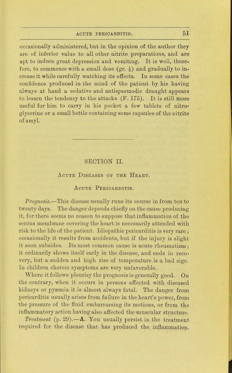 occasionally administered, but in the opinion of the author they are of inferior value to all other nitrite preparations, and are apt to induce great depression and vomiting. It is well, thercT fore, to commence with a small dose (gr, ^) and gradually to in- crease it while carefully watching its effects. In some cases the confidence produced in the mind of the patient by his haviag always at hand a sedative and antispasmodic draught appears to lessen the tendency to the attacks (F. 175). It is still more useful for him to carry in his pocket a few tablets of nitro- glycerine or a small bottle containing some capsules of the nitrite of amyl. SECTION II. Acute Diseases op the Heaet. Acute Pericarditis. Prognosis.—This disease usually runs its course in from ten to twenty days. The danger depends chiefly on the cause producing it, for there seems no reason to suppose that inflammation of the serous membrane covering the heart is necessarily attended with risk to the life of the patient. Idiopathic pericarditis is very rare ; occasionally it results from accidents, but if the injury is slight it soon subsides. Its most common cause is acute rheumatism; it ordinarily shows itself early in the disease, and ends in reco- very, but a sudden and high rise of temperature is a bad sign. In children choreic symptoms are very unfavorable. Where it follows pleurisy the prognosis is generally good. On the contrary, when it occurs in persons affected with diseased kidneys or pyaemia it is almost always fatal. The danger from pericarditis usually arises from failure in the heart's powex-, from the pressure of the fluid embarrassing its motions, or from the inflammatory action having also affected the>muscular structure. Treatment (p. 29).—A. Tou usually persist in the treatment required for the disease that has produced the inflammation.