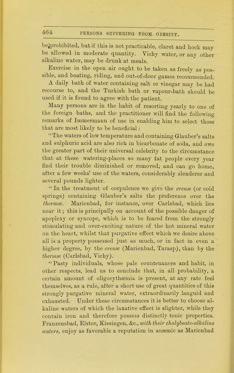 bejprohibited, but if this is not practicable, claret and hock may be allowed in moderate quantity. Vichy water, or any other alkaline water, may be drunk at meals. Exercise in the open air ought to be taken as freely as pos- sible, and boating, riding, and out-of-door games recommended. A daily bath of water containing salt or vinegar may be had recourse to, and the Turkish bath or vapour-bath should be used if it is found to agree with the patient. Many persons are in the habit of resorting yearly to one of the foreign baths, and the practitioner will find the following remarks of Immermann of use in enabling him to select those that are most likely to be beneficial:  The waters of low temperature and containing Grlauber's salts and sulphuric acid are also rich in bicarbonate of soda, and owe the greater part of their universal celebrity to the circumstance that at these watering-places so many fat people every year find their trouble diminished or removed; and can go home, after a few weeks' use of the waters, considerably slenderer and several pounds lighter.  In the treatment of corpulence we give the crense (or cold springs) containing Grlauber's salts the preference over the thermse. Marienbad, for instance, over Carlsbad, which lies near it; this is principally on account of the possible danger of apoplexy or syncope, which is to be feared from the strongly stimulating and over-exciting nature of the hot mineral water on the heart, whilst that purgative effect which we desire above ail is a property possessed just as much, or in fact in even a higher degree, by the crense (Marienbad, Tarasj)), than by the tliermse (Carlsbad, Vichy). Pasty individuals, whose pale countenances and habit, in other respects, lead us to conclude that, in all probability, a certain amount of oligocythsemia is present, at any rate feel themselves, as a rule, after a short use of great quantities of this strongly purgative mineral water, extraordinarily languid and exhausted. Under these circumstances it is better to choose al- kaline waters of which the laxative effect is slighter, while they contain iron and therefore possess distinctly tonic properties. Pranzensbad, Elstor, Kissingen, &c., with their chalybeate-alkaline waters, enjoy as favorable a reputation in anaemic as Marienbad