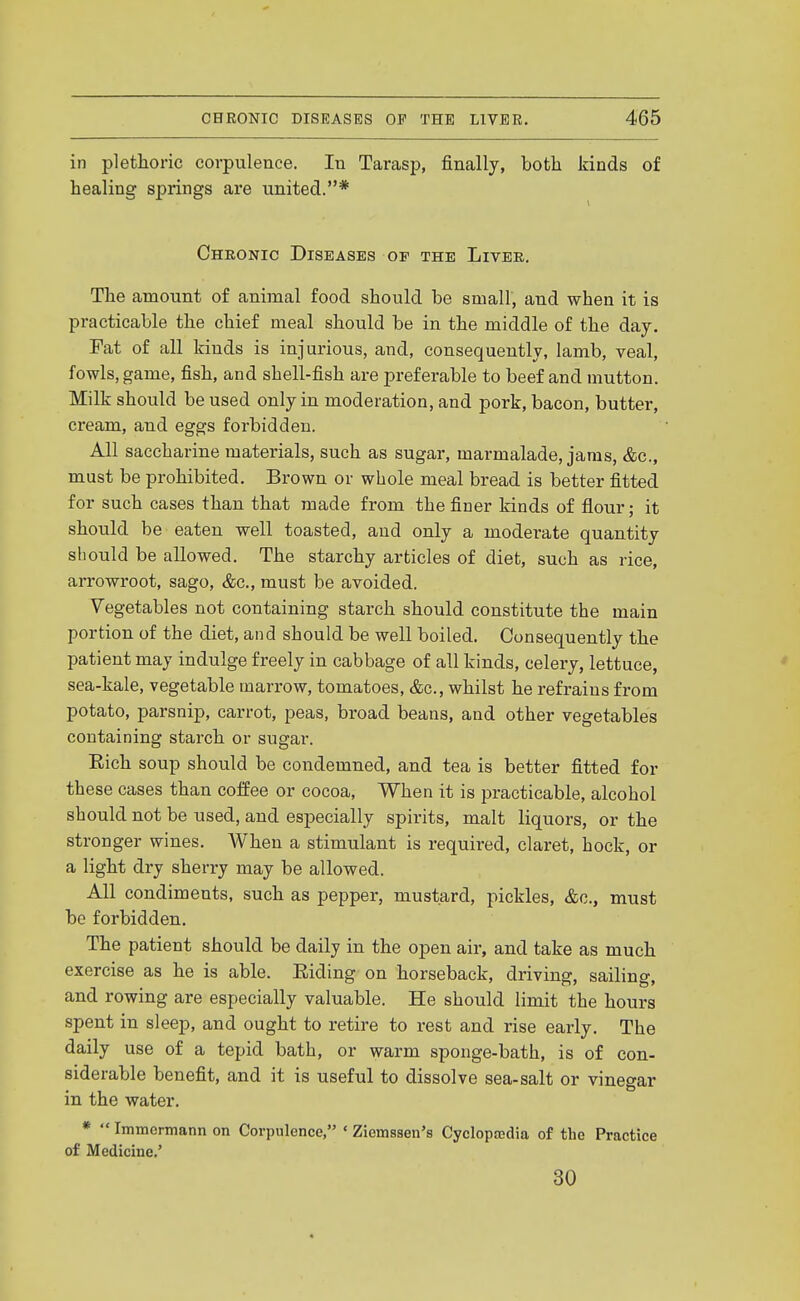 in plethoric corpulence. lu Tarasp, finally, both kinds of healing springs are united.* Chronic Diseases of the Liver. The amount of animal food should be small, and when it is practicable the chief meal should be in the middle of the day. Fat of all kinds is injurious, and, consequently, lamb, veal, fowls, game, fish, and shell-fish are preferable to beef and mutton. Milk should be used only in moderation, and pork, bacon, butter, cream, and eggs forbidden. All saccharine materials, such as sugar, marmalade, jams, &c., must be prohibited. Brown or whole meal bread is better fitted for such cases than that made from the finer kinds of flour; it should be eaten well toasted, and only a moderate quantity should be allowed. The starchy articles of diet, such as rice, arrowroot, sago, &c., must be avoided. Vegetables not containing starch should constitute the main portion of the diet, and should be well boiled. Consequently the patient may indulge freely in cabbage of all kinds, celery, lettuce, sea-kale, vegetable marrow, tomatoes, &c., whilst he refrains from potato, parsnip, carrot, peas, broad beans, and other vegetables containing starch or sugar. Eich soup should be condemned, and tea is better fitted for these cases than coffee or cocoa. When it is practicable, alcohol should not be used, and especially spirits, malt liquors, or the stronger wines. When a stimulant is required, claret, hock, or a light dry sherry may be allowed. All condiments, such as pepper, mustard, pickles, &c., must be forbidden. The patient should be daily in the open air, and take as much exercise as he is able. Eiding on horseback, driving, sailing, and rowing are especially valuable. He should limit the hours spent in sleep, and ought to retire to rest and rise early. The daily use of a tepid bath, or warm sponge-bath, is of con- siderable benefit, and it is useful to dissolve sea-salt or vinegar in the water. * Immcmann on Corpulence, * Ziemsaen's Cyclopajdia of the Practice of Medicine.' 30