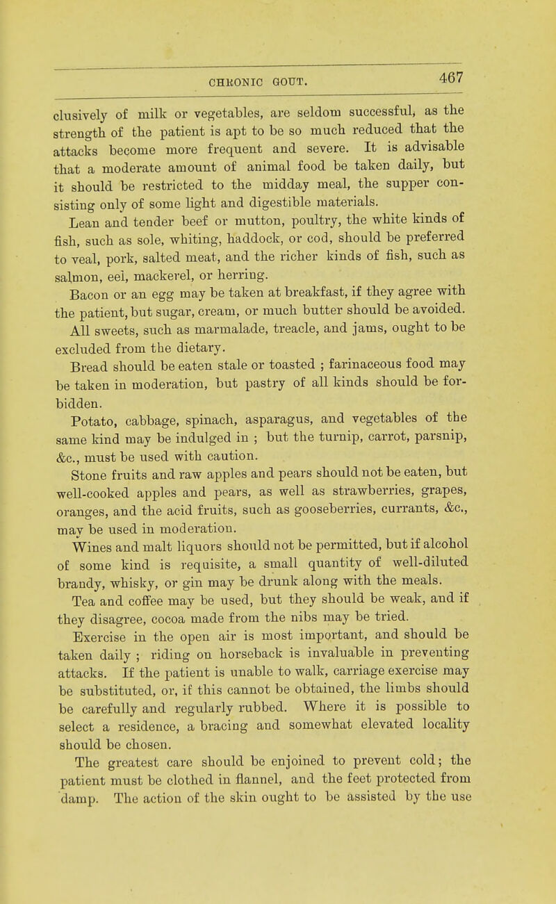 clusively of milk or vegetables, are seldotu successful, as the strength of the patient is apt to be so much reduced that the attacks become more frequent and severe. It is advisable that a moderate amount of animal food be taken daily, but it should be restricted to the midday meal, the supper con- sisting only of some light and digestible materials. Lean and tender beef or mutton, poultry, the white kinds of fish, such as sole, whiting, haddock, or cod, should be preferred to veal, pork, salted meat, and the richer kinds of fish, such as salmon, eel, mackerel, or herring. Bacon or an egg may be taken at breakfast, if they agree with the patient, but sugar, cream, or much butter should be avoided. All sweets, such as marmalade, treacle, and jams, ought to be excluded from the dietary. Bread should be eaten stale or toasted ; farinaceous food may be taken in moderation, but pastry of all kinds should be for- bidden. Potato, cabbage, spinach, asparagus, and vegetables of the same kind may be indulged in ; but the turnip, carrot, parsnip, &c., must be used with caution. Stone fruits and raw apples and pears should not be eaten, but well-cooked apples and pears, as well as strawberries, grapes, oranges, and the acid fruits, such as gooseberries, currants, &c., may be used in moderation. Wines and malt liquors should not be permitted, but if alcohol of some kind is requisite, a small quantity of well-diluted brandy, whisky, or gin may be drunk along with the meals. Tea and coffee may be used, but they should be weak, and if they disagree, cocoa made from the nibs may be tried. Exercise in the open air is most important, and should be taken daily ; riding on horseback is invaluable in preventing attacks. If the patient is unable to walk, carriage exercise may be substituted, or, if this cannot be obtained, the limbs should be carefully and regularly rubbed. Where it is possible to select a residence, a bracing and somewhat elevated locality should be chosen. The greatest care should be enjoined to prevent cold; the patient must be clothed in flannel, and the feet protected from damp. The action of the skin ought to be assisted by the use