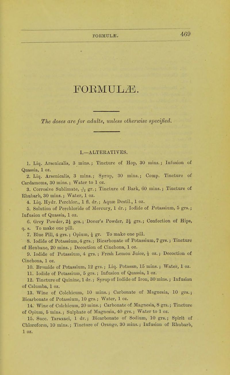 POEMULJl. FORMULA. The doses are for adults, unless otherwise specified. I.—ALTERATIVES. 1. Liq. Arsenicalis, 3 mins.; Tiacfcure of Hop, 30 mins.; Infusion of Quassia, 1 oz. 2. Liq. Arsenicalis, 3 mins.; Syrup, 30 mins.; Comp. Tincture of Cardamoms, 30 mins.; Water to 1 oz. 3. Corrosive Sublimate, gr.; Tincture of Bark, 60 mins.; Tincture of Rhubarb, 30 mins.; Water, 1 oz. 4. Liq. Hydr. Perchlor,, 1 fl. dr.; Aquae Destil., I oz. 5. Solution of Perchloride of Mercury, 1 dr.; Iodide of Potassium, 5 grs.; Infusion of Quassia, 1 oz. 6. Grey Powder, 2^ grs.; Dover's Powder, 2^ grs.; Confection of Hips, q. s. To make one pill. 7. Blue Pill, 4 grs.; Opium, \ gr. To make one pill. 8. Iodide of Potassium, 4 grs.; Bicarbonate of Potassium, 7 grs.; Tincture of Henbane, 20 mins.; Decoction of Cinchona, 1 oz. 9. Iodide of Potassium, 4 grs.; Fresh Lemon Juice, \ oz.; Decoction of Cinchona, I oz. 10. Bromide of Potassium, 12 grs.; Liq. Potassse, 15 mins.; Water, 1 oz. 11. Iodide of Potassium, 5 grs.; Infusion of Quassia, 1 oz. 12. Tincture of Quinine, 1 dr.; Syrup of Iodide of Iron, 30 mins.; Infusion of Calumba, 1 oz. 13. Wine of Colchicum, 10 mins.; Carbonate of Magnesia, 10 grs.; Bicarbonate of Potassium, 10 grs.; Water, 1 oz. 14. Wine of Colchicum, 20 mins.; Carbonate of Magnesia, 8 grs.; Tincture of Opium, 5 mins.; Sulphate of Magnesia, 40 grs.; Water to 1 oz. 15. Succ. Taraxaci, 1 dr.; Bicarbonate of Sodium, 10 grs.; Spirit of Chloroform, 10 mins.; Tincture of Orango, 30 mins.; Infusion of Rhubarb, 1 oz.