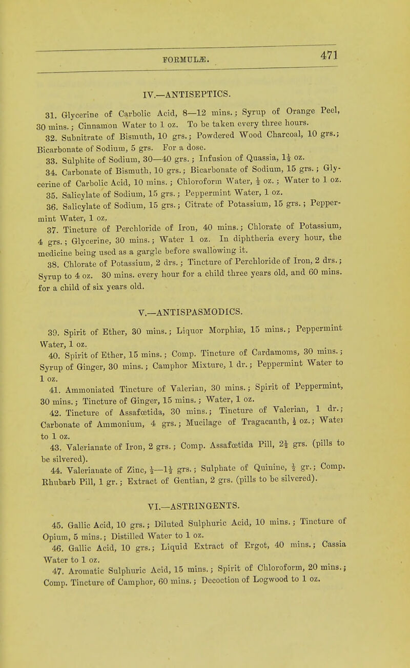 FOEMULiB. IV.—ANTISEPTICS. 31. Glycerine of Carbolic Acid, 8—12 mins.; Syrup of Orange Peel, 30 mins.; Cinnamon Water to 1 oz. To be taken every three hours. 32. Subnitrate of Bismuth, 10 grs.; Powdered Wood Charcoal, 10 grs.; Bicarbonate of Sodium, 5 grs. For a dose. 33. Sulphite of Sodium, 30—40 grs.; Infusion of Quassia, li oz. 34. Carbonate of Bismuth, 10 grs.; Bicarbonate of Sodium, 15 grs.; Gly- cerine of Carbolic Acid, 10 mins.; Chloroform Water, i oz.; Water to 1 oz. 35. Salicylate of Sodium, 15 grs.; Peppermint Water, 1 oz. 36. Salicylate of Sodium, 15 grs.; Citrate of Potassium, 15 grs.; Pepper- mint Water, 1 oz. 37. Tincture of Perchloride of Iron, 40 mins.; Chlorate of Potassium, 4 grs.; Glycerine, 30 mins.; Water 1 oz. In diphtheria every hour, the medicine being used as a gargle before swallowing it. 38. Chlorate of Potassium, 2 drs.; Tincture of Perchloride of Iron, 2 drs.; Syrup to 4 oz. 30 mins. every hour for a child three years old, and 60 mins. for a child of six years old. v.—ANTISPASMODICS. 39. Spirit of Ether, 30 mins.; Liquor Morphias, 15 mins.; Peppermint Water, 1 oz. 40. Spirit of Ether, 15 mins.; Comp. Tincture of Cardamoms, 30 mins.; Syrup of Ginger, 30 mins.; Camphor Mixture, 1 dr.; Peppermint Water to 1 oz. 41. Ammoniated Tincture of Valerian, 30 mins.; Spirit of Peppermint, 30 mins.; Tincture of Ginger, 15 mins.; Water, 1 oz. 42. Tincture of Assafcetida, 30 mins.; Tincture of Valerian, 1 dr.; Carbonate of Ammonium, 4 grs.; Mucilage of Tragacanth, ^ oz.; Watei to 1 oz. 43. Valerianate of Iron, 2 grs.; Comp. Assafcetida Pill, 2i grs. (pills to be silvered). 44. Valerianate of Zinc, grs-; Sulphate of Quinine, i gr.; Comp. Rhubarb Pill, 1 gr.; Extract of Gentian, 2 grs. (pills to be silvered). VI.—ASTRINGENTS. 45. Gallic Acid, 10 grs.; Diluted Sulphuric Acid, 10 mins.; Tincture of Opium, 5 mins.; Distilled Water to 1 oz. 46. Gallic Acid, 10 grs.; Liquid Extract of Ergot, 40 mins.; Cassia Water to 1 oz. 47. Aromatic Sulphuric Acid, 15 mins.; Spirit of Chloroform, 20 mins.; Comp. Tincture of Camphor, 60 mins.; Decoction of Logwood to 1 oz.
