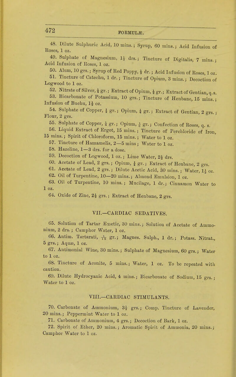POEMUL^. 48. Dilute Sulphuric Acid, 10 mins.; Syrup, 60 rains.; Acid Infusion of Roses, 1 oz. 49. Sulphate of Magnesium, U drs.; Tincture of Digitalis, 7 mins.; Acid Infusion of lioses, 1 oz. 50. Alum, 10 grs.; Syrup of Red Poppy, i dr.; Acid Infusion of Roses, 1 oz. 51. Tincture of Catechu, 1 dr.; Tincture of Opium, 3 mins.; Decoction of Logwood to 1 oz. 52. Nitrate of Silver, igr.; Extract of Opium, i gr.; Extract of Gentian, q.s. 53. Bicarbonate of Potassium, 10 grs.; Tincture of Henbane, 15 mins.; Infusion of Buchu, 1^ oz. 54. Sulphate of Copper, i gr.; Opium, i gr.; Extract of Gentian, 2 grs.; Flour, 2 grs. 55. Sulphate of Copper, i gr.; Opium, i gr.; Confection of Roses, q. s. 56. Liquid Extract of Ergot, 15 mins.; Tincture of Ferchloride of Iron, 15 mins.; Spirit of Chloroform, 15 mins.; Water to 1 oz. 57. Tincture of Hamamelis, 2—5 mins; Water to 1 oz. 58. Hazeline, 1—3 drs. for a dose. 59. Decoction of Logwood, 1 oz.; Lime Water, 2J drs. 60. Acetate of Lead, 2 grs.; Opium, i gr.; Extract of Henbane, 2 grs. 61. Acetate of Lead, 2 grs.; Dilute Acetic Acid, 30 mins.; Water, 1^ oz. 62. Oil of Turpentine, 10—20 mins.; Almond Emulsion, 1 oz. 63. Oil of Turpentine, 10 mins.; Mucilage, 1 dr.; Cinnamon Water to 1 oz. 64. Oxide of Zinc, 2i grs.; Extract of Henbane, 2 grs. VII.—CARDIAC SEDATIVES. 65. Solution of Tartar Emetic, 80 mins.; Solution of Acetate of Ammo- nium, 2 drs.; Camphor Water, 1 oz. 66. Antim. Tartarati, ^ gr.; Magnes. Sulph., 1 dr.; Potass. Nitrat., 5 grs.; Aqua}, 1 oz. 67. Autimonial Wine, 30 mins.; Sulphate of Magnesium, 60 grs.; Water to 1 oz. 68. Tincture of Aconite, 5 mins.; Water, 1 oz. To be repeated with caution. 69. Dilute Hydrocyanic Acid, 4 mins.; Bicarbonate of Sodium, 15 grs.; Water to 1 oz. VIII.—CARDIAC STIMULANTS. 70. Carbonate of Ammonium, 3^ grs.; Comp. Tincture of Lavender, 20 mins.; Peppermint Water to 1 oz. 71. Carbonate of Ammonium, 4 grs.; Decoction of Bark, 1 oz. 72. Spirit of Ethci-, 20 mins.; Aromatic Spirit of Ammonia, 20 mins.; Camphor Water to 1 oz.
