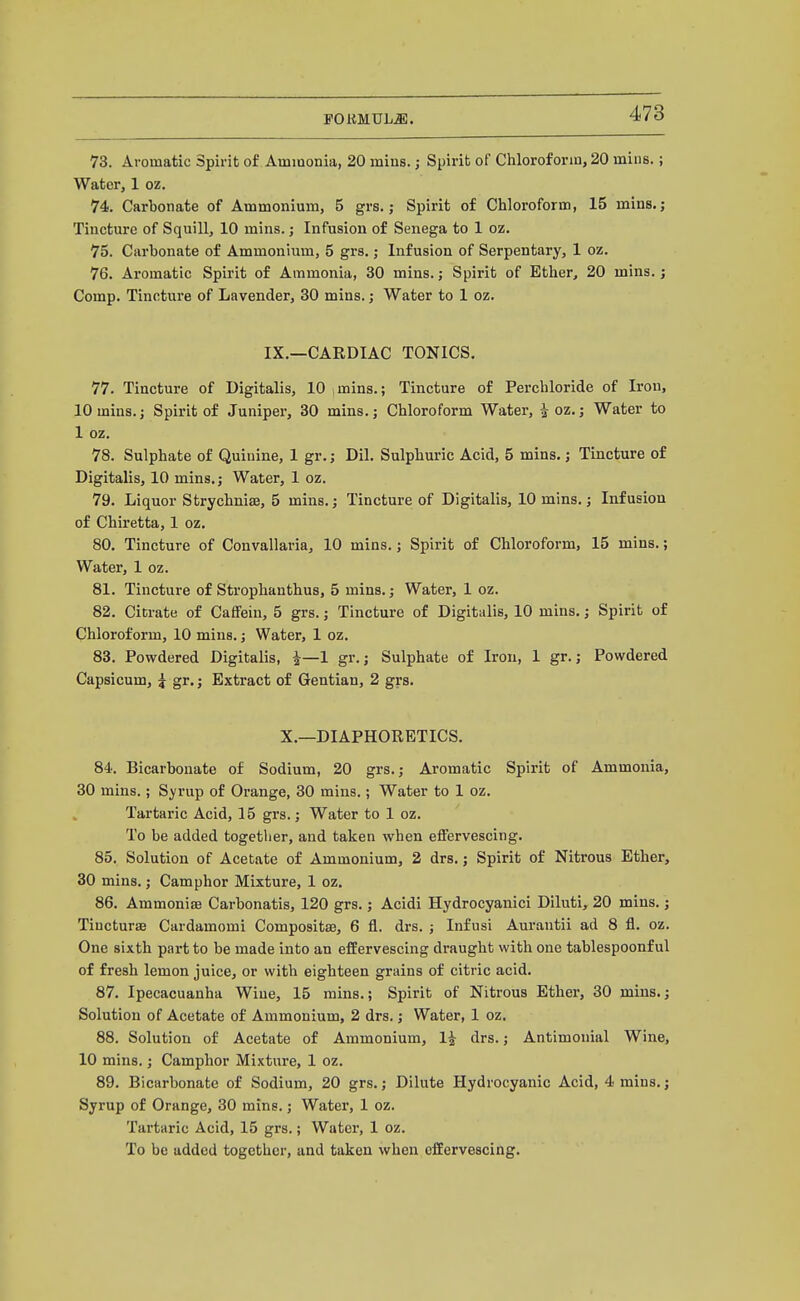 POKMUL^. 73. Aromatic Spirit of Ammonia, 20 mins. j Spirit of Chloroform, 20 mius.; Water, 1 oz. 74. Carbonate of Ammonium, 5 grs.; Spirit of Chloroform, 15 mins.; Tincture of Squill, 10 mins.; Infusion of Senega to 1 oz. 75. Carbonate of Ammonium, 5 grs.; Infusion of Serpentary, 1 oz. 76. Aromatic Spirit of Ammonia, 30 mins.; Spirit of Ether, 20 mins.; Comp. Tincture of Lavender, 30 mins. j Water to 1 oz. IX.—CARDIAC TONICS. 77. Tincture of Digitalis, 10 imins.; Tincture of Perchloride of Iron, 10 mins.; Spirit of Juniper, 30 mins.; Chloroform Water, ^oz.; Water to 1 oz. 78. Sulphate of Quinine, 1 gr.; Dil. Sulphuric Acid, 5 mins.; Tincture of Digitalis, 10 mins.; Water, 1 oz. 79. Liquor Strychnise, 5 mins.; Tincture of Digitalis, 10 mins.; Infusion of Chiretta, 1 oz. 80. Tincture of Convallavia, 10 mins.; Spirit of Chloroform, 15 mins.; Water, 1 oz. 81. Tincture of Strophanthus, 5 mins.; Water, 1 oz. 82. Citrate of Caffein, 5 grs.; Tincture of Digitalis, 10 mins.; Spirit of Chloroform, 10 mins.; Water, 1 oz. 83. Powdered Digitalis, i—1 gr.; Sulphate of Iron, 1 gr.; Powdered Capsicum, i gr.; Extract of Gentian, 2 grs. X.—DIAPHORETICS. 84. Bicarbonate of Sodium, 20 grs.; Aromatic Spirit of Ammonia, 30 mins.; Syrup of Orange, 30 mins.; Water to 1 oz. Tartaric Acid, 15 grs.; Water to 1 oz. To be added together, and taken when effervescing. 85. Solution of Acetate of Ammonium, 2 drs.; Spirit of Nitrous Ether, 30 mins.; Camphor Mixture, 1 oz. 86. Ammoniffi Carbonatis, 120 grs.; Acidi Hydrocyanici Diluti, 20 mins.; TincturiB Cardamomi Compositae, 6 fl. drs. ; Infusi Aurantii ad 8 fl. oz. One sixth part to be made into an effervescing draught with one tablespoonf ul of fresh lemon juice, or with eighteen grains of citric acid. 87. Ipecacuanha Wine, 15 mins.; Spirit of Nitrous Ether, 30 mins.; Solution of Acetate of Ammonium, 2 drs.; Water, 1 oz. 88. Solution of Acetate of Ammonium, li drs.; Antimonial Wine, 10 mins.; Camphor Mixture, 1 oz. 89. Bicarbonate of Sodium, 20 grs.; Dilute Hydrocyanic Acid, 4 mins.; Syrup of Orange, 30 mins.; Water, 1 oz. Tartaric Acid, 15 grs.; Water, 1 oz. To be added together, and taken when effervescing.