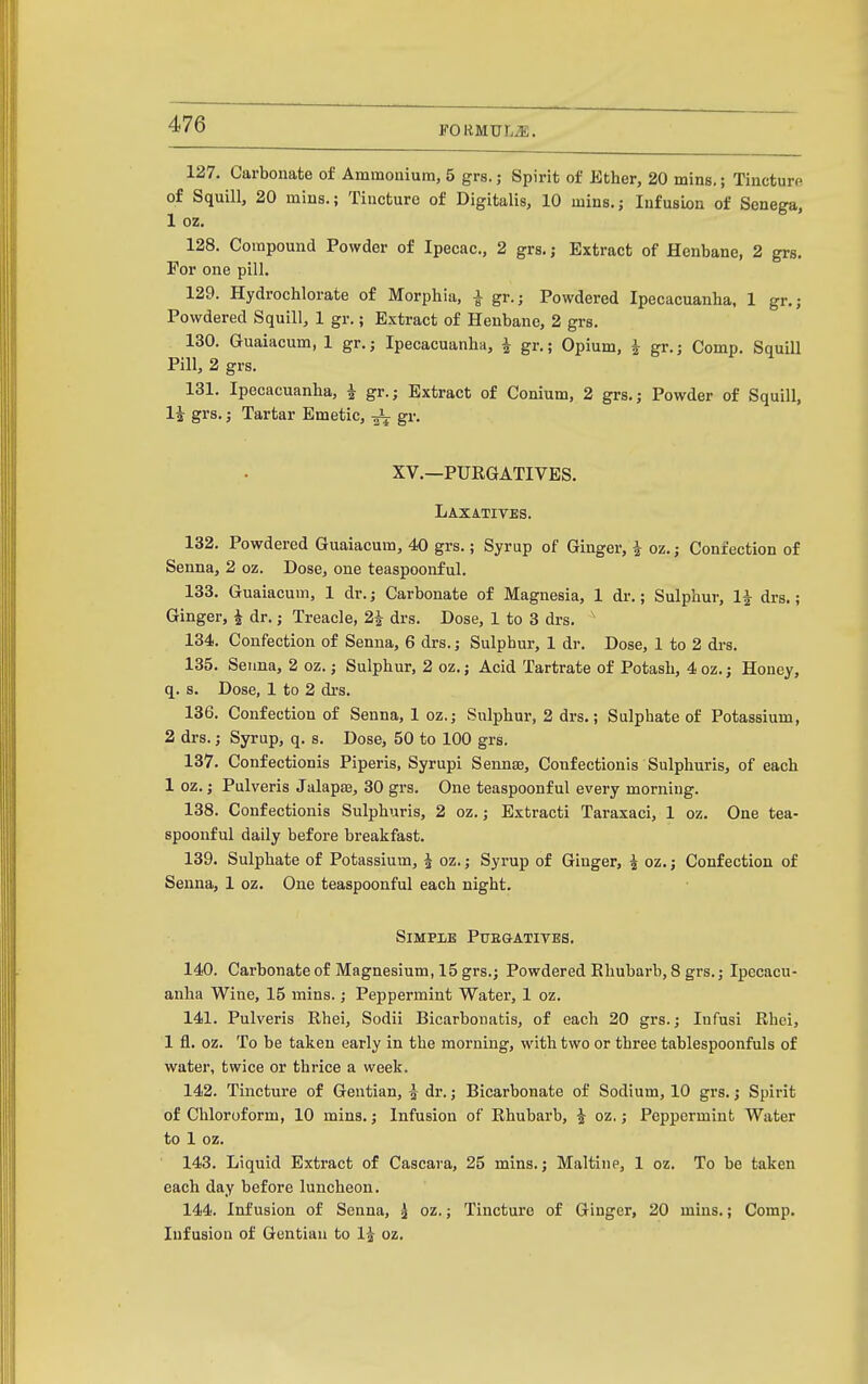 FOliMULiE. 127. Carbonate of Ammonium, 5 grs.; Spirit of Ether, 20 mins.; Tincturp of Squill, 20 mins.; Tincture of Digitalis, 10 mins.; Infusion of Senega, 1 oz. 128. Compound Powder of Ipecac., 2 grs.; Extract of Henbane, 2 grs. For one pill. 129. Hydrochlorate of Morphia, i gr.; Powdered Ipecacuanha, 1 gr.; Powdered Squill, 1 gr.; Extract of Henbane, 2 grs. 130. Guaiacum, 1 gr.; Ipecacuanha, i gr.; Opium, i gr.; Comp. Squill Pill, 2 grs. 131. Ipecacuanha, ^ gr.; Extract of Conium, 2 grs.; Powder of Squill, li grs.; Tartar Emetic, gr. XV.—PURGATIVES. Laxatives. 132. Powdered Guaiacum, 40 grs.; Syrup of Ginger, i oz.; Confection of Senna, 2 oz. Dose, one teaspoonful. 133. Guaiacum, 1 dr.; Carbonate of Magnesia, 1 dr.; Sulphur, 1^ drs.; Ginger, ^ dr.; Treacle, 2i drs. Dose, 1 to 3 drs. ' 134. Confection of Senna, 6 drs.; Sulphur, 1 dr. Dose, 1 to 2 di-s. 135. Senna, 2 oz.; Sulphur, 2 oz.; Acid Tartrate of Potash, 4 oz.; Honey, q. s. Dose, 1 to 2 drs. 136. Confection of Senna, 1 oz.; Sulphur, 2 drs.; Sulphate of Potassium, 2 drs.; Syrup, q. s. Dose, 50 to 100 grs. 137. Confectionis Piperis, Syrupi Sennse, Confectionis Sulpliuris, of each 1 oz.; Pulveris Jalapse, 30 grs. One teaspoonful every morning. 138. Confectionis Sulphuris, 2 oz.; Extracti Taraxaci, 1 oz. One tea- spoonful daily before breakfast. 139. Sulphate of Potassium, J oz.; Syrup of Ginger, ^ oz.; Confection of Senna, 1 oz. One teaspoonful each night. SiMPlE PtTEGATIVBS. 140. Carbonate of Magnesium, 15 grs.; Powdered Ehubarb, 8 grs.; Ipecacu- anha Wine, 15 mins.; Peppermint Water, 1 oz. 141. Pulveris Rhei, Sodii Bicarbonatis, of each 20 grs.; Infusi Rhci, 1 fl. oz. To be taken early in the morning, with two or three tablespoonfuls of water, twice or thrice a week. 142. Tincture of Gentian, ^ dr.; Bicarbonate of Sodium, 10 grs.; Spirit of Chloroform, 10 mins.; Infusion of Rhubarb, i oz.; Peppermint Water to 1 oz. 143. Liquid Extract of Cascara, 25 mins.; Maltiup, 1 oz. To be taken each day before luncheon. 144. Infusion of Senna, ^ oz.; Tincture of Ginger, 20 mins.; Comp. Infusion of Gentian to 1^ oz.