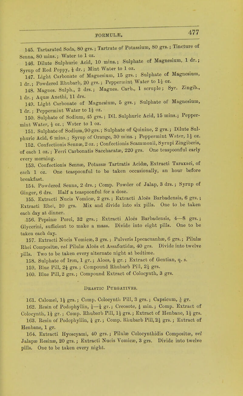 145. Tartarated Soda, 80 grs.; Tartrate of Potassium, 80 grs.; Tincture of Seuna, 80 mins.; Water to 1 oz. 146. Dilute Sulphuric Acid, 10 mins.; Sulphate of Magnesium, 1 dr.; Syrup of Eed Poppy, i dr.; Mint Water to 1 oz. 147. Light Carbonate of Magnesium, 15 grs.; Sulphate of Magnesium, 1 dr.; Powdered Rhubarb, 20 grs.; Peppermint Water to li oz. 148. Magnes. Sulph., 2 drs.; Magnes. Carb., 1 scruple; Syr. Zingib., 1 dr.; Aquae Anethi, 11 drs. 149. Light Carbonate of Magnesium, 5 grs.; Sulphate of Magnesium, 1 dr.; Peppermint Water to 1^ oz. 150. Sulphate of Sodium, 45 grs.; Dil. Sulphuric Acid, 15 mins.; Pepper- mint Water, i oz.; Water to 1 oz. 151. Sulphate of Sodium, 90 grs.; Sulphate of Quinine, 2 grs.; Dilute Sul- phuric Acid, 6 mins.; Syrup of Orange. 30 mins.; Peppermint Wiiter, ^ oz. 152. Confectionis Sennse, 2 oz.; Confectionis Scammonii, Syrupi Zingiberis, of each 1 oz.; Fevri Carbonatis Saccharatae, 220 grs. One teaspoonf ul early every morning. 153. Confectionis Sennas, Potassse Tartratis Acidse, Extracti Taraxaci, of ench 1 oz. One teaspoonful to be taken occasionally, an hour before breakfast. 154. Powdered Seuna, 2 drs.; Comp. Powder of Jalap, 3 drs.; Syrup of Ginger, 6 drs. Half a teaspoonful for a dose. 155. Extracti Nucis Vomicaj, 2 grs.; Extracti Aloes Barbadensis, 6 grs.; Extracti Rhei, 20 grs. Mix and divide into six pills. One to be taken each day at dinner. 156. Pepsins Porci, 32 grs.; Extracti Aloes Barbadensis, 4—8 grs.; Glycerini, sufficient to make a mass. Divide into eight pills. One to be taken each day. 157. Extracti Nucis Vomica, 3 grs.; Pulveris Ipecacuanhse, 6 grs.; Pilulse Rhei Composite, vel Pilulse Aloes et Assaf cetidae, 40 grs. Divide into twelve pills. Two to be taken every alternate night at bedtime. 158. Sulphate of Iron, 1 gr.; Aloes, i gr.; Extract of Gentian, q. s. 159. Blue Pill, 2^ grs.; Compound Rhubarb Pill, 2^ grs. 160. Blue Pill, 2 grs.; Compound Extract of Colocynth, 3 grs. Deastic Puegatites. 161. Calomel, 1^ grs,; Comp. Colocynth Pill, 3 grs.; Capsicum, i gr. 162. Resin of Podophyllin, J—i gr.; Creosote, ^ min.; Comp. Extract of Colocynth, li gr.; Comp. Rhubarb Pill, li grs.; Extract of Henbane, li grs. 163. Resin of Podophyllin, i gr.; Comp. Rhubarb Pill, 2^ grs.; Extract of Henbane, 1 gr. 164. Extracti Hyoscyami, 40 grs.; Pilulaj Colocynthidis Composita3, vel Jalapse Resinae, 20 grs.; Extracti Nucis Vomicae, 3 grs. Divide into twelve pills. One to be taken every night.