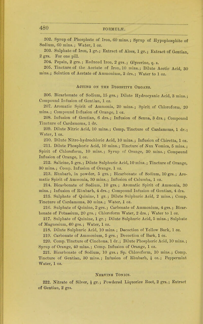 202. Syrup of Phosphate of Iron, 60 mine, j Syrup of Hypophosphite of Sodium^ 60 mins.; Water, 1 oz. 203. Sulphate of Iron, 1 gr.j Extract of Aloes, 1 gr.; Extract of Gentian, 2 grs. For one pill. 204. Pepsin, 2 grs.; Reduced Iron, 2 grs.; Glycerine, q. s. 205. Tincture of the Acetate of Iron, 10 mins.; Dilute Acetic Acid, 30 mins.; Solution of Acetate of Ammonium, 2 drs.; Water to 1 oz. Acting on the Digestive Oegans. 206. Bicarbonate of Sodium, 15 grs.; Dilute Hydrocyanic Acid, 3 mins.; Compound Infusion of Gentian, 1 oz. 207. Aromatic Spirit of Ammonia, 20 mins.; Spirit of Chloroform, 20 mins.; Compound Infusion of Orange, 1 oz. 208. Infusion of Gentian, 6 drs.; Infusion of Senna, 8 drs.; Compound Tincture of Cardamoms, 1 dr. 209. Dilute Nitric Acid, 10 mins.; Comp. Tincture of Cardamoms, 1 dr.; Water, 1 oz. 210. Dilute Nitro-hydrochloric Acid, 10 mins.; Infusion of Chiretta, 1 oz. 211. Dilute Phosphoric Acid, 10 mins.; Tincture of Nux Vomica, 5 mins.; Spirit of Chloroform, 10 mins.; Syrup of Orange, 30 mins.; Compound Infusion of Orange, 1 oz. 212. Salicine, 5 grs.; Dilute Sulphuric Acid, 10 mins.; Tincture of Orange, 30 mins.; Comp. Infusion of Orange, 1 oz. 213. Rhubarb, in powder, 5 grs.; Bicarbonate of Sodium, 10 grs.; Aro- matic Spirit of Ammonia, 30 mins.; Infusion of Calumba, 1 oz. 214. Bicarbonate of Sodium, 10 grs.; Aromatic Spirit of Ammonia, 30 mins.; Infusion of Rhubarb, 4 drs.; Compound Infusion of Gentian, 4 drs. 215. Sulphate of Quinine, 1 gr.; Dilute Sulphuric Acid, 2 mins.; Comp. Tincture of Cardamoms, 30 mins.; Water, 1 oz. 216. Sulphate of Quinine, 2 grs.; Carbonate of Ammonium, 4 grs.; Bicar- bonate of Potassium, 20 grs.; Chloroform Water, 2 drs.; Water to 1 oz. 217. Sulphate of Quinine, 1 gr.; Dilute Sulphuric Acid, 5 mins.; Sulphate of Magnesium, 60 grs.; Water, 1 oz. 218. Dilute Sulphuric Acid, 10 mins.; Decoction of Yellow Bark, 1 oz. 219. Carbonate of Ammonium, 5 grs.; Decoction of Bark, 1 oz. 220. Comp. Tincture of Cinchona, 1 dr.; Dilute Phosphoric Acid, 10 mins.; Syrup of Orange, 40 mins.; Comp. Infusion of Orange, 1 oz. 221. Bicarbonate of Sodium, 10 grs.; Sp. Chloroform, 10 mins.; Comp. Tincture of Gentian, 30 mins.; Infusion of Rhubarb, i oz.; Peppermint Water, 1 oz. Nbetine Tonics. 222. Nitrate of Silver, J gr.; Powdered Liquorice Root, 2 grs.; Extract of Gentian, 2 grs.