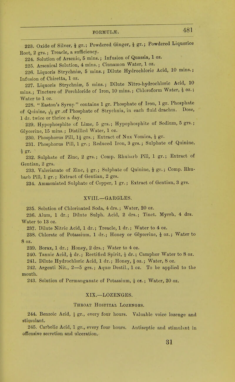 223. Oxide of Silver, i gr.; Powdered Ginger, i gr.j Powdered Liquorice Boot, 2 grs.; Treacle, a sufficiency. 224. Solution of Arsenic, 5 mins.j Infusion of Quassia, 1 oz. 225. Arsenical Solution, 4 mins.; Cinnamon Water, 1 oz. 226. Liquoris Strycliniffi, 5 mins.; Dilute Hydrochloric Acid, 10 mins.; Infusion of Chiretta, 1 oz. 227. Liquoris Strychnia, 5 mins.; Dilute Nitro-hydrocliloric Acid, 10 mins.; Tincture of Perchloride of Iron, 10 mins.; Chloroform Water, i oz.; Water to 1 oz. 228. Easton's Syrup contains 1 gr. Phosphate of Iron, 1 gr. Phosphate of Quinine, -gV gr .of Phosphate of Strychnia, in each fluid drachm. Dose, 1 dr. twice or thrice a day. 229. Hypophosphite of Lime, 5 grs.; Hypophosphite of Sodium, 5 grs.; Glycerine, 15 mins.; Distilled Water, 1 oz. 230. Phosphorus Pill, 1^ grs.; Extract of Nux Vomica, i gr. 231. Phosphorus Pill, Igr.; Reduced Iron, 3 grs.; Sulphate of Quinine, i gr. 232. Sulphate of Zinc, 2 grs.; Comp. Rhubarb Pill, 1 gr.; Extract of Gentian, 2 grs. 233. Valerianate of Zinc, i gr.; Sulphate of Quinine, ^ gr.; Comp. Rhu- barb Pill, 1 gr.; Extract of Gentian, 2 grs. 234. Ammoniated Sulphate of Copper, 1 gr.; Extract of Gentian, 3 grs. XVIII.—GARGLES. 235. Solution of Chlorinated Soda, 4 drs.; Water, 20 oz. 236. Alum, 1 dr.; Dilute Sulph. Acid, 2 drs.; Tinct. Myrrh, 4 drs. Water to 13 oz. 237. Dilute Nitric Acid, 1 dr.; Treacle, 1 dr.; Water to 4 oz. 238. Chlorate of Potassium, 1 dr.; Honey or Glycerine, |oz.; Water to 8 oz. 239. Borax, 1 dr.; Honey, 2 drs.; Water to 4 oz. 240. Tannic Acid, 4 dr.; Rectified Spirit, i dr.; Camphor Water to 8 oz. 241. Dilute Hydrochloric Acid, 1 dr.; Honey, i oz.; Water, 8 oz. 242. Argenti Nit., 2—5 grs.; AquEE Destil., 1 oz. To be applied to the mouth. 243. Solution of Permanganate of Potassium, ^ oz.; Water, 20 oz. XIX.—LOZENGES. Theoat Hospital Lozenges. 244. Benzoic Acid, .J gr., every four hours. Valuable voice lozenge and stimulant. 245. Carbolic Acid, 1 gr., every four hours. Antiseptic and stimuhint in offensive secretion and ulceration, 31