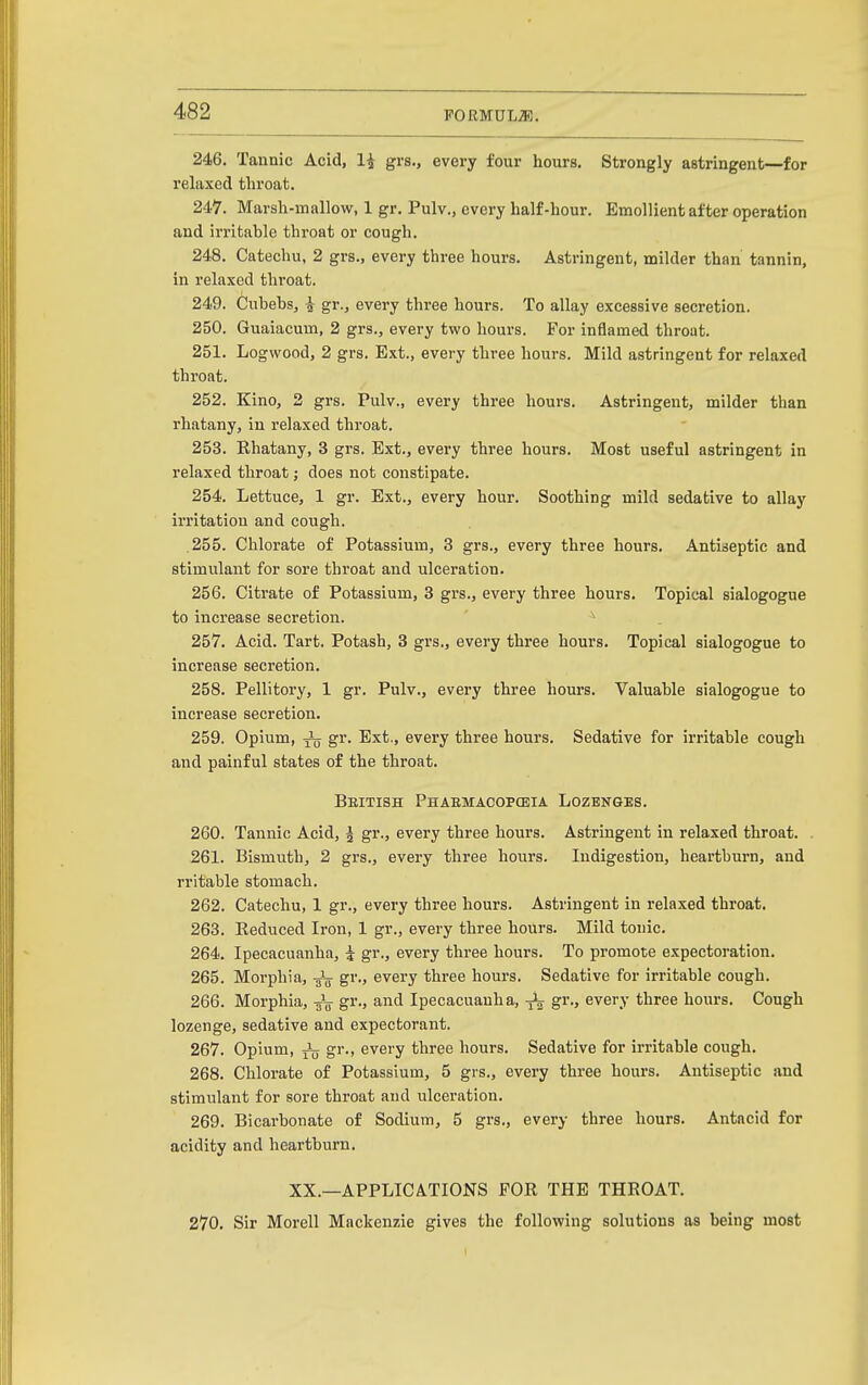 246. Tannic Acid, li grs., every four hours. Strongly astringent—for relaxed throat. 247. Marsh-mallow, 1 gr. Pulv., every half-hour. Emollient after operation and irritable throat or cough. 248. Catechu, 2 grs., every three hours. Astringent, milder than tannin, in relaxed throat. 249. Cubebs, i gr., every three hours. To allay excessive secretion. 250. Guaiacum, 2 grs., every two hours. For inflamed throat. 251. Logwood, 2 grs. Ext., every three hours. Mild astringent for relaxed throat. 252. Kino, 2 grs. Pulv., every three hours. Astringent, milder than rhatany, in relaxed throat. 253. Rhatany, 3 grs. Ext., every three hours. Most useful astringent in relaxed throat; does not constipate. 254. Lettuce, 1 gr. Ext., every hour. Soothing mild sedative to allay irritation and cough. 255. Chlorate of Potassium, 3 grs., every three hours. Antiseptic and stimulant for sore throat and ulceration. 256. Citrate of Potassium, 3 grs., every three hours. Topical sialogogue to increase secretion. ^ 257. Acid. Tart. Potash, 3 grs., every three hours. Topical sialogogue to increase secretion. 258. Pellitory, 1 gr. Pulv., every three hours. Valuable sialogogue to increase secretion. 259. Opium, gr. Ext., every three hours. Sedative for irritable cough and painful states of the throat. British Phaemacopceia Lozenges. 260. Tannic Acid, J gr., every three hours. Astringent in relaxed throat. 261. Bismuth, 2 grs., every three hours. Indigestion, heartburn, and rritable stomach. 262. Catechu, 1 gr., every three hours. Astringent in relaxed throat. 263. Reduced Iron, 1 gr., every three hours. Mild tonic. 264. Ipecacuanha, i gr., every three hours. To promote expectoration. 265. Morphia, gr., every three hours. Sedative for irritable cough. 266. Morphia, gr., and Ipecacuanha, gr., every three hours. Cough lozenge, sedative and expectorant. 267. Opium, J(j gr., every three hours. Sedative for irritable cough. 268. Chlorate of Potassium, 5 grs., every three hours. Antiseptic and stimulant for sore throat and ulceration. 269. Bicarbonate of Sodium, 5 grs., every three hours. Antacid for acidity and heartburn. XX.—APPLICATIONS FOR THE THROAT. 270. Sir Morell Mackenzie gives the following solutions as being most