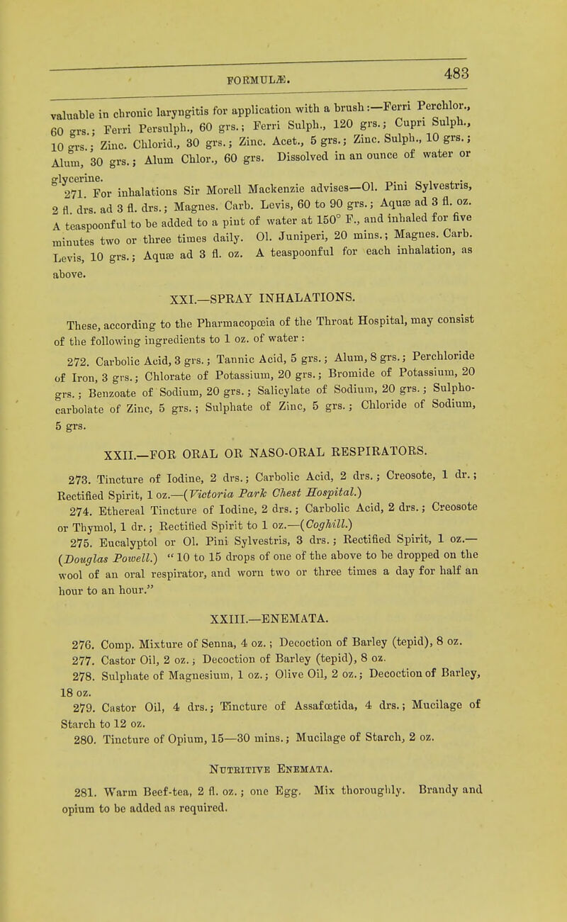 valuable in chronic laryngitis for application with a brush :-Pem Perchlor.. 60 grs.; Ferri Persulph.. 60 grs.; Ferri Sulph., 120 grs.; Cupn Sulph., 10 L • Zinc. Chlorid., 30 grs.; Zinc. Acet., 5 grs.; Zinc. Sulph., 10 grs.; Alum, 30 grs.; Alum Chlor., 60 grs. Dissolved in an ounce of water or 27™or inhalations Sir MoreU Mackenzie advises-01. Pini Sylvestris, 2 fl drs ad 3 fl. drs.; Magnes. Carb. Levis, 60 to 90 grs.; AquiB ad 3 fl. oz. A teaspoonful to be added to a pint of water at 150° F., and inhaled for five minutes two or three times daily. 01. Juniperi, 20 mins.; Magnes. Carb. Levis, 10 grs.; Aqua ad 3 fl. oz. A teaspoonf ul for each inhalation, as above. XXI.—SPRAY INHALATIONS. These, according to the Pharmacopoeia of the Throat Hospital, may consist of the following ingredients to 1 oz. of water : 272. Carbolic Acid, 3 grs.; Tannic Acid, 5 grs.; Alum, 8 grs.; Perchloride of Iron, 3 gvs.; Chlorate of Potassium, 20 grs.; Bromide of Potassium, 20 grs.; Benzoate of Sodium, 20 grs.; Salicylate of Sodium, 20 grs.; Sulpho- carbolate of Zinc, 5 grs.; Sulphate of Zinc, 5 grs.; Chloride of Sodium, 5 grs. XXII.—FOR ORAL OR NASO-ORAL RESPIRATORS. 273. Tincture of Iodine, 2 drs.; Carbolic Acid, 2 drs.; Creosote, 1 dr.; Rectified Spirit, 1 oz—{Victoria Park Chest Sospital.) 274. Ethereal Tincture of Iodine, 2 drs.; CarboUc Acid, 2 drs.; Creosote or Thymol, 1 dr.; Rectified Spirit to 1 oz.—{Coghill.) 275. Eucalyptol or 01. Pini Sylvestris, 3 drs.; Rectified Spirit, 1 oz.— {Douglas Powell.)  10 to 15 drops of one of the above to be dropped on the wool of an oral respirator, and worn two or three times a day for half an hour to an hour. XXIII.—ENEM ATA. 276. Comp. Mixture of Senna, 4 oz.; Decoction of Barley (tepid), 8 oz. 277. Castor Oil, 2 oz.; Decoction of Barley (tepid), 8 oz. 278. Sulphate of Magnesium, 1 oz.; Olive Oil, 2 oz.; Decoction of Barley, 18 oz. 279. Castor Oil, 4 drs.; Tincture of Assafojtida, 4 drs.; Mucilage of Starch to 12 oz. 280. Tincture of Opium, 15—30 mins.; Mucilage of Starch, 2 oz. NUTBITIVE EnEMATA. 281. Warm Beef-tea, 2 fl. oz.; one Egg. Mix thoroughly. Brandy and opium to be added as required.