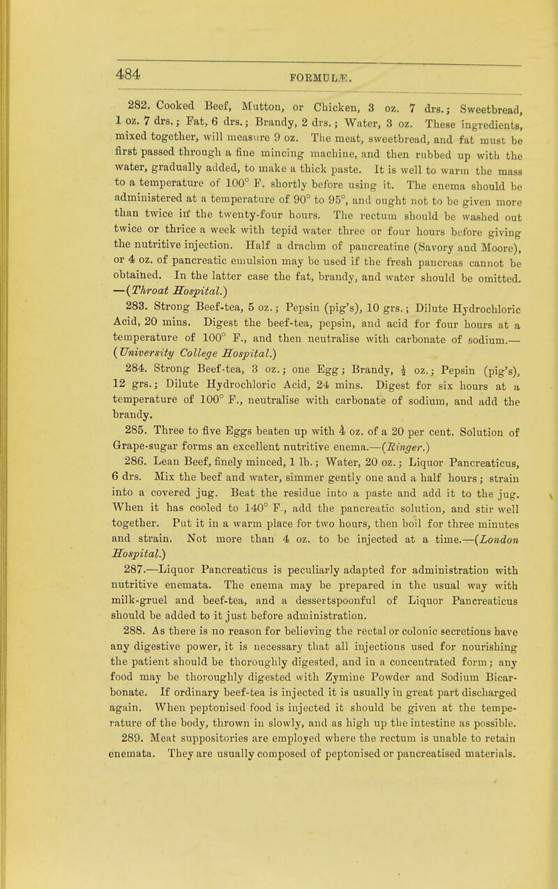 FOEMUL^Ii:. 282. Cooked Beef, Mutton, or Chicken, 3 oz. 7 drs.; Sweetbread, 1 oz. 7 drs.; Pat, 6 drs.; Brandy, 2 drs.; Water, 3 oz. Tliese ingredients, mixed together, will measure 9 oz. The meat, sweetbread, and fat must be first passed through a fine mincing machine, and then rubbed up with the water, gradually added, to make a thick paste. It is well to warm the mass to a temperature of 100° P. shortly before using it. The enema should be administered at a temperature of 90° to 95°, and ought not to be given more than twice itf the twenty-four hours. The rectum should be washed out twice or thrice a week with tepid water three or four hours bufore giving the nutritive injection. Half a drachm of pancreatine (Savory and Moore), or 4 oz. of pancreatic emulsion may be used if the fresh pancreas cannot be obtained. In the latter case the fat, brandy, and water should be omitted. —{Throat Sospital.) 283. Strong Beef-tea, 5 oz.; Pepsin (pig's), 10 grs.; Dilute Hydrochloric Acid, 20 mins. Digest the beef-tea, pepsin, and acid for four hours at a temperature of 100° P., and then neutralise with carbonate of sodium.— ( University College Sospital.) 284. Strong Beef-tea, 3 oz.j one Egg; Brandy, ^ oz.; Pepsin (pig's), 12 grs.; Dilute Hydrochloric Acid, 24 mins. Digest for six hours at a temperature of 100° P., neutralise with carbonate of sodium, and add the brandy, 285. Three to five Eggs beaten up with 4 oz. of a 20 per cent. Solution of Grape-sugar forms an excellent nutritive enema.—{Ringer.) 286. Lean Beef, finely minced, 1 lb.; Water, 20 oz.; Liquor Pancreaticus, 6 drs. Mix the beef and water, simmer gently one and a half hours; strain into a covered jug. Beat the residue into a paste and add it to the jug. When it has cooled to 140° P., add the pancreatic solution, and stir well together. Put it in a warm place for two hours, then boil for three minutes and strain. Not more than 4 oz. to be injected at a time.—{London Hospital.) 287. —Liquor Pancreaticus is peculiarly adapted for administration with nutritive enemata. The enema may be prepared in the usual way with milk-gruel and beef-tea, and a dessertspoonful of Liquor Pancreaticus should be added to it just before administration. 288. As there is no reason for believing the rectal or colonic secretions have any digestive power, it is necessary that all injections used for nourishing the patient should be thoroughly digested, and in a concentrated form; any food may be thoroughly digested with Zymine Powder and Sodium Bicar- bonate. If ordinary beef-tea is injected it is usually in great part discharged again. When peptonised food is injected it should be given at the tempe- rature of the body, thrown in slowly, and as high up the intestine as possible. 289. Meat suppositories are employed where the rectum is unable to retain enemata. They are usually composed of peptonised or pancreatised materials.