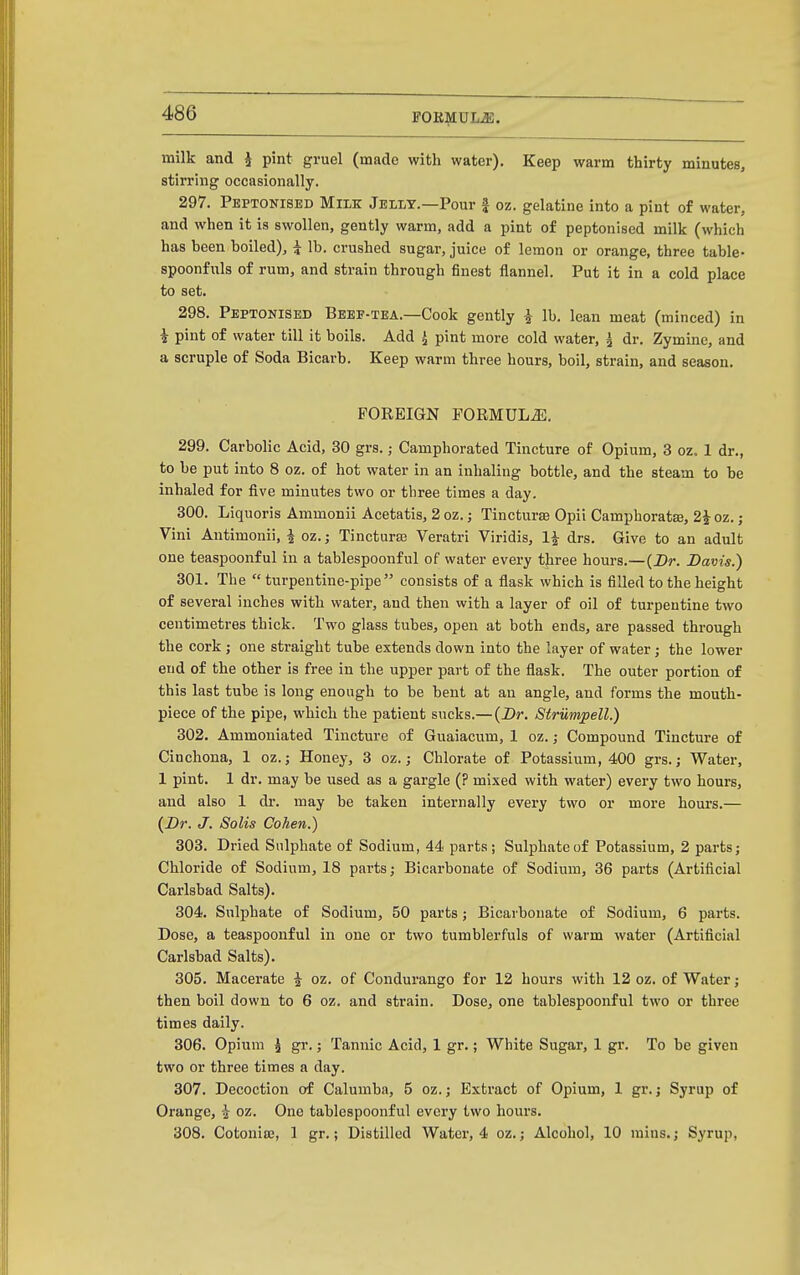 FOR^IUL^. milk and i pint gruel (made with water). Keep warm thirty minutes, stirring occasionally. 297. Peptonised Milk Jexlt.—Pour f oz. gelatine into a pint of water, and when it is swollen, gently warm, add a pint of peptonised milk (which has been boiled), i lb. crushed sugar, juice of lemon or orange, three table- spoonfuls of rum, and strain through finest flannel. Put it in a cold place to set. 298. Peptonised Bbee-tea.—Cook gently i lb. lean meat (minced) in i pint of water till it boils. Add ^ pint more cold water, ^ dr. Zymine, and a scruple of Soda Bicarb. Keep warm three hours, boil, strain, and season. FOREIGN FORMULJi;. 299. Carbolic Acid, 30 grs.; Camphorated Tincture of Opium, 3 oz. 1 dr., to be put into 8 oz. of hot water in an inhaling bottle, and the steam to be inhaled for five minutes two or three times a day. 300. Liquoris Ammonii Acetatis, 2 oz.; Tinctura3 Opil Camphorata, 2^oz. ; Vini Antimonii, i oz.; Tincturas Veratri Viridis, drs. Give to an adult one teaspoonful in a tablespoonful of water every tjiree hours.—{Dr. Davis.) 301. The turpentine-pipe consists of a flask which is filled to the height of several inches with water, and then with a layer of oil of turpentine two ceutimeti-es thick. Two glass tubes, open at both ends, are passed through the cork; one straight tube extends down into the layer of water; the lower end of the other is free in the upper part of the flask. The outer portion of this last tube is long enough to be bent at an angle, and forms the mouth- piece of the pipe, which the patient sucks.— {Dr. Strumpell.) 302. Ammoniated Tincture of Guaiacum, 1 oz. ,• Compound Tincture of Cinchona, 1 oz.j Honey, 3 oz.; Chlorate of Potassium, 400 grs.; Water, 1 pint. 1 dr. may be used as a gargle (? mixed with water) every two hours, and also 1 dr. may be taken internally every two or more hours.— {Dr. J. Solis Cohen.) 303. Dried Sulphate of Sodium, 44 parts; Sulphate of Potassium, 2 parts; Chloride of Sodium, 18 parts; Bicarbonate of Sodium, 36 parts (Artificial Carlsbad Salts). 304. Sulphate of Sodium, 50 parts; Bicarbonate of Sodium, 6 parts. Dose, a teaspoonful in one or two tumblerfuls of warm water (Artificial Carlsbad Salts). 305. Macerate ^ oz. of Condurango for 12 hours with 12 oz. of Water; then boil down to 6 oz. and strain. Dose, one tablespoonful two or three times daily. 306. Opium ^ gr.; Tannic Acid, 1 gr.; White Sugar, 1 gr. To be given two or three times a day. 307. Decoction of Calumba, 5 oz.; Extract of Opium, 1 gr.; Syrup of Orange, ^ oz. One tablespoonful every two hours. 308. CotoniiE, 1 gr.; Distilled Watei, 4 oz.; Alcohol, 10 mius.; Syrup,