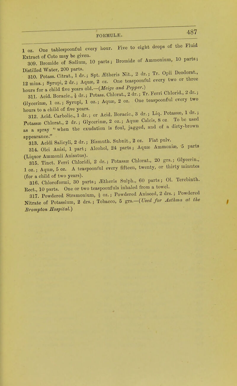 1 oz. One tablespoonful every hour. Five to eight drops of the Fluid Extract of Goto may be given. in nnrfs- 309. Bronnde of Sodium, 10 parts; Bromide of Ammonium, 10 parts. Distilled Water, 200 parts. ^ .. j ?ia Potass. Citrat.: 1 dr.; Spt. ^theris Nit.. 2 dr.; Tr. Opu Deodorat.. 12 mins.; Syrupi, 2 dr.; Aqua3, 2 oz. One teaspoonful every two or three hours for a child five years old.-(ilfei^* Pei^iJer.) . ., „ ,. 311 Acid. Boracic. i dr.; Potass. Chlorat., 2 dr.; Tr. Pern Chlorid., 2 di.; Glycerin^B, 1 oz.; Syrupi, 1 oz.; Aqua,, 2 oz. One teaspoonful every two hours to a child of five years. ^ • t, ^ t a.. . 312 Acid. Carbolic, 1 dr.; or Acid. Boracic, 3 dr.; Liq. Potasses, 1 di. Potassa3 Chlorat., 2 dr.; Glycerine, 2 oz.; Aqu^e Calcis, 8 oz. To be used as a spray  when the exudation is foul, jagged, and of a dirty-brown appearance. 313. Acidi Salicyli, 2 dr.; Bismuth. Subnit., 2 oz. Fiat pulv. 314. Olei Anisi, 1 part; Alcohol, 24 parts; Aquaa Ammonia, 5 parts (Liquor Ammonii Anisatus). 315 Tinct. Ferri Chloridi, 2 dr.; Potassaj Chlorat., 20 grs.; Glycerin., 1 oz.; Aquffi, 5 oz. A teaspoonful every fifteen, twenty, or thirty minutes (for a child of two years). 316. Chloroformi, 30 parts; ^theris Sulph., 60 parts; 01. Terebinth. Kect 10 parts. One or two teaspoonfuls inhaled from a towel. 317 Powdered Stramonium, i oz.; Powdered Aniseed, 2 drs.; Powdered Nitrate of Potassium, 2 drs.; Tobacco. 5 gvs.-(Used for Asthma at the Brompton Hospital.)