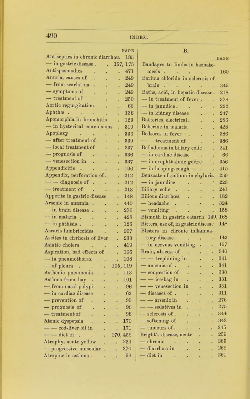 PAGE B. Antiseptics in chronic diarrhoea 185 PAGE — in gastric disease. 157, 175 Bandages to limbs in haemate- Antispasmodics . 471 mesis 160 Anuria, causes of . 249 Barium chloride in sclerosis of — from scarlatina . . 249 brain 345 — symptoms of . 249 Baths, acid, in hepatic disease. 218 — treatment of . 250 — in treatment of fever . 378 Aortic regurgitation . 66 — in jaundice.... 222 Aphthae .... . 136 — in kidney disease 247 Apomorphia in bronchitis . 123 Batteries, electrical. 286 — in hysterical convulsions . 319 Beberine in malaria 428 Apoplexy . 336 Bedsores in fever 386 — after treatment of . 339 treatment of . 386 — local treatment of . 337 Belladonna in biliary colic 241 — prognosis of . 336 — in cardiac disease 66 — venesection in . 337 — in exophthalmic goitre 356 Appendicitis . . 196 — in hooping-cough 415 Appendix, perforation of. . 212 Benzoate of sodium in chyluria 259 diagnosis of . . 212 — in jaundice 223 — treatment of . 213 Biliary colic .... 241 Appetite in gastric disease . 148 Bilious diarrhoea 182 Arsenic in anaemia . . 440 — headache . . • . 324 — in brain disease . . 276 — vomiting .... 158 — in malaria . . 428 Bismuth in gastric catarrh 149, 168 — in phthisis . . 126 Bitters, use of, in gastric disease 148 Ascaris lumbricoides . 207 Blisters in chronic inflamma- Ascites in cu'rhosis of liver . 233 tory disease .... 142 Asiatic cholera , 419 — in nervous vomiting . 157 Aspiration, bad effects of . 106 Brain, abscess of . . . 340 — in pneumothorax . 108 trephining in 341 — of pleura . 105, 119 — anosmia of . 341 Asthenic pneumonia . 113 — congestion of . . . 330 Asthma from hay . . 101 ice-bag in . . . 331 — from nasal polypi . 96 venesection in 331 — in cardiac disease . 62 — diseases of . 311 — prevention of . 99 arsenic in . . . 276 — prognosis of . 96 sedatives in . 275 — treatment of . 96 — sclerosis of. 344 Atonic dyspepsia . 170 — softening of . . . 343 cod-liver oil in . 171 — tumours of. 345 diet in . 170, 456 Bright's disease, acute 259 Atrophy, acute yellow . 224 — chi'onic .... 265 — progressive muscular . . 370 — diarrhoea in . . . 266 Atropine in asthma . . 96 — diet in .... 261