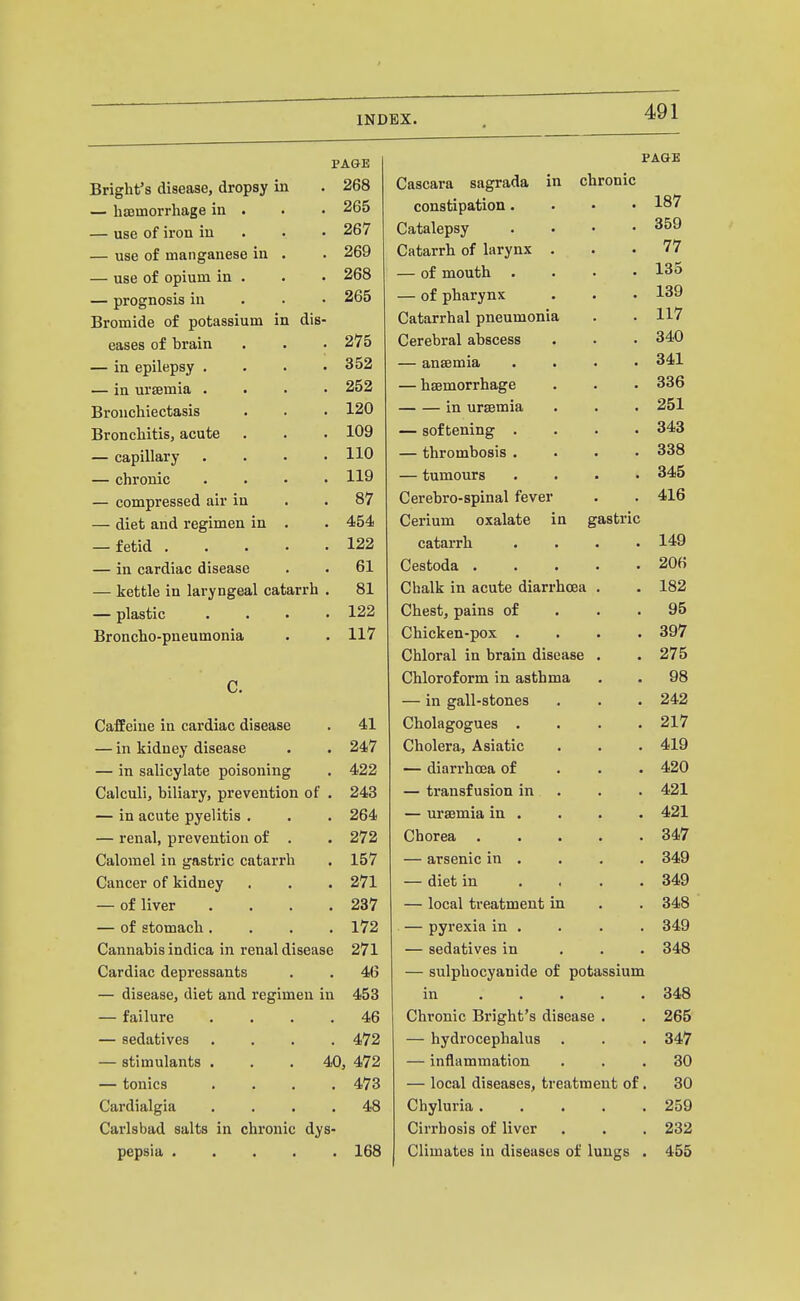 PAGE PAGE Bright's disease, dropsy in 268 Cascara sagraaa in cnronic 187 — hffimorrhage in . constipation. . • • — use of iron in . . • 267 Catalepsy .... 359 — use of manganese in . 269 Catarrn oi larynx 77 — use of opium in . 268 — 01 moutn .... 13.^ — prognosis in . . • Zoo — of pharynx ... 139 117 Bromide of potassium in dis- Catarrhal pneumonia eases of brain vyereorai ttuoocob ... 340 — in epilepsy .... O O 352 — ansemia .... 341 — in ursemia .... 252 — haemorrhage OOD Bronchiectasis 120 in uraemia Bronchitis, acute 109 — softening .... 343 — capillary .... liU — thrombosis .... 338 — chronic .... 119 — tumours .... 345 — compressed air in 87 Cerebro-spinal fever Aid — diet and regimen in . 454 Cerium oxalate in gastric — fetid 122 catarrh .... 1 AQ — in cardiac disease 61 Lestoua . . . . • — kettle in laryngeal catarrh . 81 Chalk in acute diarrhoea . — plastic .... vynGSu, pains oi • • • Q5 Broncho-pneumonia 11/ V/lllCKcll^UUA. • • • • Chloral in brain disease • • 397 971=; £j t D C. i^nioroiorm m asituma . . — in gall-stones . 9/19 Caffeine in cardiac disease 41 Cholagogues .... £11.1 — in kidney disease 247 Cholera, Asiatic y1 1 Q — in salicylate poisoning 422 — diarrhoea or . . . Calculi, biliary, prevention of . 243 J ry • „ • — transfusion m . A (71 •±£13. — in acute pyelitis . 264 — ursemia in . . . . 4.91 — renal, prevention of . 272 Chorea ..... *3AI7 Calomel in gastric catarrh 157 — arsenic in . d^y Cancer of kidney 271 — diet in .... — of liver .... 237 — local treatment in 348 — of stomach .... 172 — pyrexia in . 349 Cannabis indica in renal disease 271 — sedatives in . . . Cardiac depressants 46 — sulpliocyanide of potassium — disease, diet and regimen in 453 in . • . • . 348 — failure .... 46 Chronic Bright's disease . 265 — sedatives . . . . 472 — hydrocephalus 347 — stimulants . . . 40, 472 — inflammation 30 — tonics . . . , 473 — local diseases, treatment of, 30 Cardialgia . . . . 48 Chyluria. . . . . 259 Carlsbad salts in chronic dys- Cirrhosis of liver 232 pepsia . . . . . 168 Climates in diseases of lungs . 455