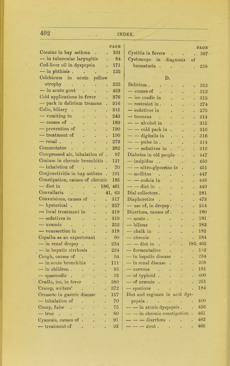 PAGE PAGE Cocaine in hay asthma . 101 Cystitis in fevers 387 — in tubercular laryngitis 84 Cystoscope in diagnosis of Cod-liver oil in dyspepsia 171 htematuria .... 258 — in phthisis . . . . 125 Colchicum in acute yellow D. atrophy . . . . 225 Delirium. . . 312 — in acute gout 433 — causes of . 312 Cold applications in fever 376 — ice cradle in . . . 313 — pack in delirium tremens . 316 — restraint in. 274 Colic, biliary . . . . 241 — sedatives in . . . 275 — vomiting in . . . 243 — tremens .... 314 — causes of . 189 alcohol in . . . 315 — prevention of . . . 190 cold pack in , 316 — treatment of , . . 190 digitalis in . . . 316 — renal ..... 273 pulse in . 314 Commutator . . . . 282 sedatives in . 316 Compressed air, inhalation of . 87 Diabetes in old people 447 Coniura in chronic bronchitis . 121 — insipidus ,. 450 — inhalation of . . . 70 nitro-glycerine in . 451 Conjunctivitis in hay asthma . 101 — mellitus .... 447 Constipation, causes of chronic 185 codeia in . . . 448 — diet in . . . 186, 461 diet in . 449 Convallaria ... 41, 63 Dial collectors.... 281 Convulsions, causes of 317 Diaphoretics .... 473 — hysterical .... 357 — use of, in dropsy. 254 — local treatment in 318 Diarrhoea, causes of. 180 — sedatives in . . . 319 — acute ..... 181 — ur83mic .... 252 — bilious .... 182 — venesection in . . 318 — chalk in ... . 182 Copaiba as an expectorant 90 — chronic .... 184 — in renal dropsy . 254 diet in . . . 185,462 — in hepatic cirrhosis 234 — fermentative 1X2 Cough, causes of . 94 — in hepatic disease 234 — in acute bronchitis 111 — in renal disease . 268 — in children .... 95 — nervous .... 181 — spasmodic .... 95 — of typhoid .... 400 Cradle, ice, in fever 380 — of urajmia .... 251 Cramp, writers' 372 — spurious .... 184 Creasote in gastric disease 157 Diet and regimen in acid dys- — inhalation of . . . 70 pepsia 460 Croup, false .... 75 in atonic dyspepsia . 456 — true . . . . 80 in chronic constipation . 461 Cyanosis, causes of . 91 diarrhcEa . 462 — treatment of . . . 92 gout .... 466