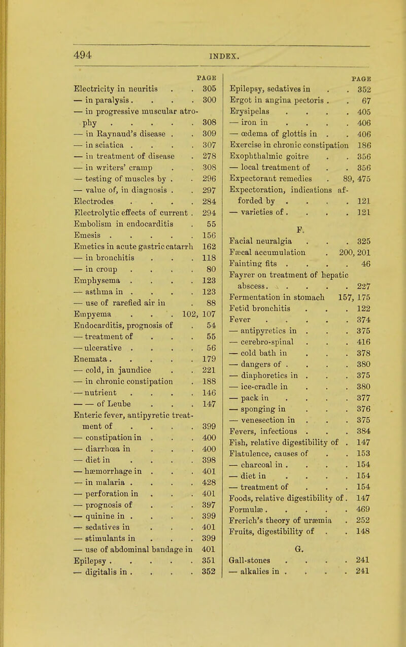 PAGE Electricity in neuritis . . 305 — in paralysis.... 300 — in progressive muscular atro- phy 308 — in Raynaud's disease . . 309 — in sciatica .... 307 — in treatment of disease . 278 — in writers' cramp . . 308 — testing of muscles by . . 296 — value of, in diagnosis . . 297 Electrodes .... 284 Electrolytic effects of current . 294 Embolism in endocarditis . 55 Emesis 156 Emetics in acute gastric catarrh 162 — in bronchitis . . . 118 — in croup .... 80 Emphysema .... 123 — asthma in . . . . 123 — use of rarefied air in . 88 Empyema . . . 102, 107 Endocarditis, prognosis of . 54 — treatment of . . .55 — ulcerative .... 56 Enemata 179 — cold, in jaundice . . 221 — in chronic constipation . 188 — nutrient .... 146 of Leube . . . 147 Enteric fever, antipyretic treat- ment of . . . .399 — constipation in . . . 400 — diarrhoea in . . . 400 — diet in .... 398 — haemorrhage in . . . 401 — in malaria .... 428 — perforation in . . .401 — prognosis of . . . 397 — quinine in . . . . 399 — sedatives in . . . 401 — stimulants in . . . 399 — use of abdominal bandage in 401 Epilepsy 351 — digitalis in . . . . 352 FA&E Epilepsy, sedatives in . . 352 Ergot in angina pectoris . . 67 Erysipelas .... 405 — iron in ... . 406 — oedema of glottis in . . 406 Exercise in chronic constipation 186 Exophthalmic goitre . . 356 — local treatment of . . 356 Expectorant remedies . 89,475 Expectoration, indications af- forded by . . . .121 — varieties of. . . , ]2l F. Facial neuralgia . . . 325 Fffical accumulation . 200,201 Fainting fits .... 46 Fayrer on treatment of hepatic abscess. \ . . . . 227 Fermentation in stomach 157, 175 Fetid bronchitis . . . 122 Fever 374 — antipyretics in . . . 375 — cerebro-spinal . . . 416 — cold bath in . . . 378 — dangers of . . . . 380 — diaphoretics in . . . 375 — ice-cradle in . . . 380 — pack in ... . 377 — sponging in . . .376 — venesection in . . . 375 Fevers, infectious . . . 384 Fish, relative digestibility of . 147 Flatulence, causes of . . 153 — charcoal in. . . . 154 — diet in .... 154 — treatment of . . .154 Foods, relative digestibility of. 147 Formulae 469 Frerich's theory of urajmia . 252 Fruits, digestibility of . . 148 G. Gall-stones . . . .241 — alkalies in . . . . 241
