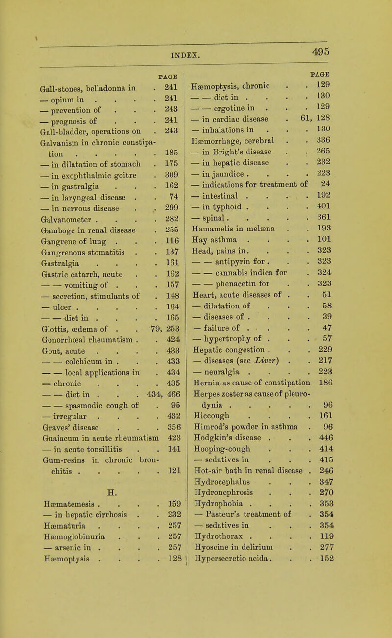 PAGE PAGE Gall-stones, belladonna in 24.1 Haemoptysis, chronic 129 — opium in . 241 diet in . 130 — prevention of 243 ergotine in . 129 — prognosis of 241 — in cardiac disease . 61, 128 Gall-bladder, operations on 243 — liiiiciiaiuiuiiD ii-i • • • lau Galvanism in chronic constipa- 336 tion . . • • 185 — Ill ijiigiiu a uiDcoiOc • • 265 — in dilatation of stomach 175 Jq liepfttic disease • • 232 — in exopntiiaiiiiic goiLrt; 309 111 lallllUl^C • • • • 223 — in gilStiralgla. . • 162 inUlCtlLluUo lUl ulcHuUIcliu UJ. 24 74 lUtCsUlUdii • • • • 192 — in nervous disG3«s6 • 299 111 uVpuUltl • • • • 401 ijraivauoineTier . • 282 ., ,1. GinnQ1 . . 361 VTclllJ UUtT 111 I CL1C*L LllOCclOC 255 TTu tYi o mo 11Q 1/1 m p1 fpn si Xld.iIla(U.lt;lls 111 lucicciid. • • 193 Gangrene of lung* . • llfi 1Tq\7 tlc4nTnQ J-Lay cLsullillit • • • • 101 ijangrenoua otoiiiatiLib • 137 Hpfld Trains in ... 323 1OTTO1m Q VTasuI dfl^ld • • • 161 ~~ eillulUYllil XUi • ■ ■ 323 162 ~~ LfullliaUlB lllUlOrt XuX • 324 YUlUlUlUg OI • • 157 — — T^V\PTinppf.in TCiv 323 — secretion, stimulants of 148 51 — ulcer .... 164 UllatdrulUll Ul • • ■ diet in . 165 tHoedbeo ox • • • • Glottis, oedema of . 79, 253 TQ11 nT»fl At Gonorrhoea! rheumatism . 424 — hypertrophy of • • . o / Gout, acute 433 xiepOitic congesuiou . . . 99Q colchicum in . 433 UlSCCliSCQ 1 ace J^bUVf 1 • • local applications in 434 — iieuruigia' • • < • — chronic 435 l-lrt*»»^im no r*nitcsa rt't /»/in OTi v»o ti ATI xiernicc aS Cciuse ux cuiiauipuLiuii i-OO diet in . 434 466 Herpes zoster as cause of pleuro- spasmodic cough of 95 dynia ..... yb — irregular 432 XllCCOUgll .... XDX Graves' disease 356 Himrod's powder in asthma . Guaiacum in acute rheumatism 423 Hodgkin's disease . 446 — in acute tonsillitis 141 Hooping-cough 414 Gum-resins in chronic bron- — sedatives in . . . 415 chitis .... 121 Hot-air bath in renal disease . 246 Hydrocephalus 347 H. Hydronephrosis 270 Hsematemesis . 159 Hydrophobia . . . . 353 — in hepatic cirrhosis 232 — Pasteur's treatment of 354 Hematuria 257 — sedatives in . . . 354 Hemoglobinuria 257 Hydrothorax . . . . 119 — arsenic in . 257 Hyoscine in delirium 277 Haemoptysis . 128 Hypersecretio acida. 152