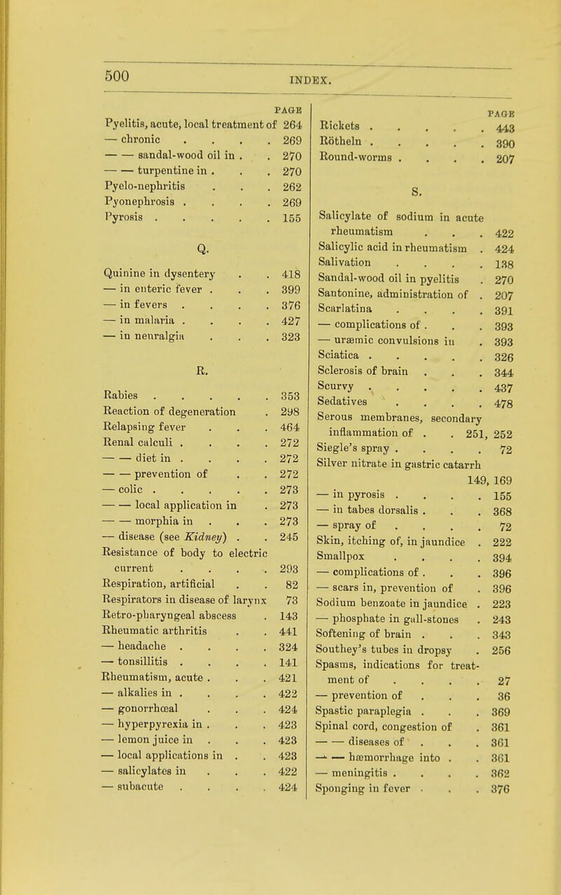 INDEX. PAGE Pyelitis, acute, local treatment of 264 — chronic .... 269 sandal-wood oil in . . 270 turpentine in . , . 270 Pyelo-nephritis . . . 262 Pyonephrosis .... 269 Pyrosis 155 Q. Quinine in dysenterj' . . 418 — in enteric fever . . . 399 — in fevers .... 376 — in malaria .... 427 — in neiiralgia . . . 323 R. Rabies 353 Reaction of degeneration . 298 Relapsing fever . . . 464 Renal calculi . . . .272 diet in . . . . 272 prevention of . . 272 — colic 273 local application in . 273 morphia in . , . 273 — disease (see Kidney) . . 245 Resistance of body to electric current .... 293 Respiration, artificial . . 82 Respirators in disease of larynx 73 Retro-pbaryngeal abscess . 143 Rheumatic arthritis . . 441 — headache .... 324 — tonsillitis .... 141 Rheumatism, acute. . . 421 — alkalies in , . . . 422 — gonorrhceal . . . 424 — hyperpyrexia in . , . 423 — lemon juice in . . . 423 — local applications in . . 423 — salicylates in . . . 422 — subacute .... 424 PAGE Rickets Rotheln 390 Round-worms .... 207 S. Salicylate of sodium in acute rheumatism . . . 422 Salicylic acid in rheumatism . 424 Salivation .... 138 Sandal-wood oil in pyelitis . 270 Santonine, administration of . 207 Scarlatina .... 391 — complications of . . . 393 — urasmic convulsions in , 393 Sciatica 326 Sclerosis of brain . . . 344 Scurvy .... 437 Sedatives . . . . 478 Serous membranes, secondary inflammation of . . 251, 252 Siegle's spray .... 72 Silver nitrate in gastric catarrh 149, 169 — in pyrosis . . . ,155 — in tabes dorsalis . . . 368 — spray of . . . .72 Skin, itching of, in jaundice . 222 Smallpox .... 394 — complications of . . . 396 — scars in, prevention of . 396 Sodium benzoate in jaundice . 223 — phosphate in gall-stones . 243 Softening of brain . . . 343 Southey's tubes in dropsy . 256 Spasms, indications for treat- ment of . . . .27 — prevention of . . .36 Spastic paraplegia . . . 369 Spinal cord, congestion of . 361 diseases of . . . 361 —^ — haemorrhage into . . 361 — meningitis .... 362 Sponging in fever . . . 376