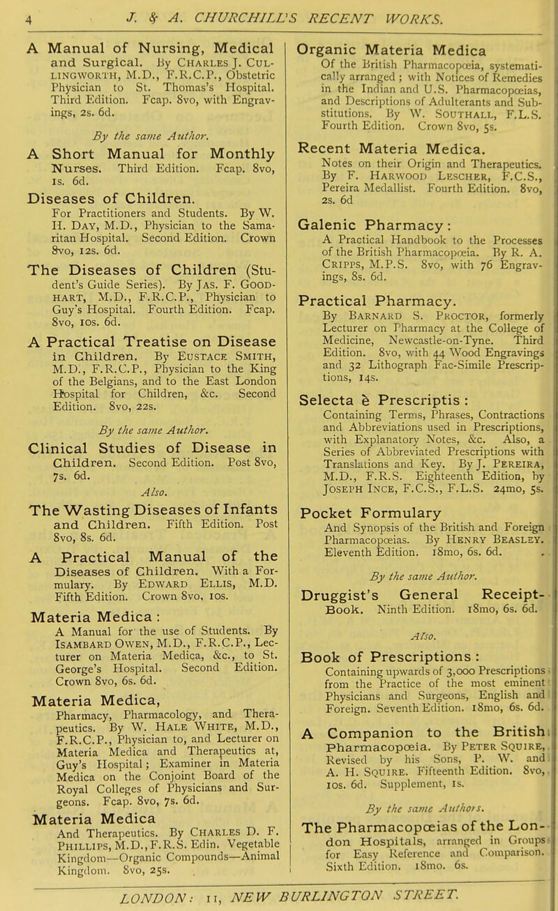 A Manual of Nursing, Medical and Surgical, by Charles J. Cul- LiNGWORTH, M.D., F.R.C.P., Obstetric Physician to St. Thomas's Hospital. Third Edition. Fcap. 8vo, with Engrav- ings, 2s. 6d. By the same Author. A Short Manual for Monthly Nurses. Third Edition. Fcap. 8vo, is. 6d. Diseases of Children. For Practitioners and Students. By W. H. Day, M.D., Physician to the Sama- ritan Hospital. Second Edition. Crown 8vo, I2S. 6d. The Diseases of Children (Stu- dent's Guide Series). By Jas. F. Good- HART, M.D., F.R.C.P., Physician to Guy's Hospital. Fourth Edition. Fcap. 8vo, los. 6d. A Practical Treatise on Disease in Children. By Eustace Smith, M.D., F.R.C.P., Physician to the King of the Belgians, and to the East London Hospital for Children, &c. Second Edition. Svo, 22s. By the same Author. Clinical Studies of Disease in Children. Second Edition. Post Svo, 7s. 6d. Also. The Wasting Diseases of Infants and Children. Fifth Edition. Post Svo, 8s. 6d. A Practical Manual of the Diseases of Children. With a For- mulary. By Edward Ellis, M.D. Fifth Edition. Crown Svo, los. Materia Medica : A Manual for the use of Students. By Isambard Owen, M.D., F.R.C.P., Lec- turer on Materia Medica, &c., to St. George's Hospital. Second Edition. Crown Svo, 6s. 6d. Materia Medica, Pharmacy, Pharmacology, and Thera- peutics. By W. Hale White, M.D., F.R.C.P., Physician to, and Lecturer on Materia Medica and Therapeutics at, Guy's Hospital; Examiner in Materia Medica on the Conjoint Board of the Royal Colleges of Physicians and Sur- geons. Fcap. Svo, 7s. 6d, Materia Medica And Therapeutics. By Charles D. F. Phillips, M.D.,F.R.S. Edin. Vegetable Kingdom—Organic Compounds—Animal Kingdom. Svo, 25s. Organic Materia Medica Of the British Pharmacopoeia, systemati- cally arranged ; with Notices of Remedies in the Indian and U.S. Pharmacopoeias, and Descriptions of Adulterants and Sub- stitutions. By W. Southall, F.L.S. Fourth Edition. Crown Svo, 5s. Recent Materia Medica. Notes on their Origin and Therapeutics. By F. Harwood Lescher, F.C.S., Pereira Medallist. Fourth Edition. Svo, 2s. 6d Galenic Pharmacy: A Practical Handbook to the Processes of the British Pharmacopoeia. By R. A. Cripps, M.P.S. Svo, with 76 Engrav- ings, Ss. 6d. Practical Pharmacy. By Barnard S. Proctor, formerly Lecturer on Pharmacy at the College of Medicine, Newcastle-on-Tyne. Third Edition. Svo, with 44 Wood Engravings and 32 Lithograph Fac-Simile Prescrip- tions, 14s. Selecta e Prescriptis : Containing Terms, Phrases, Contractions and Abbreviations used in Prescriptions, with Explanatory Notes, &c. Also, a Series of Abbreviated Prescriptions with Translaiions and Key. By J. Pereira, M.D., F.R.S. Eighteenth Edition, by Joseph Ince, F.C.S., F.L.S. 24mo, 5s. Pocket Formulary And Synopsis of the British and Foreign 1 Pharmacop(Deias. By Henry Beaslsy. Eleventh Edition. iSmo, 6s. 6d. By the sa?iie Author. Druggist's General Receipt-- Book. Ninth Edition. i8mo, 6s. 6d. A^so. Book of Prescriptions : Containing upwards of 3,000 Prescriptions 5 from the Practice of the most eminent i Physicians and Surgeons, English and! Foreign. Seventh Edition. iSmo, 6s. 6d. A Companion to the Britishi Pharmacopoeia. By Peter Squire,. Revised by his Sons, P. W. andi A. H. Squire. Fifteenth Edition. Svo,. los. 6d. Supplement, is. By the same Aiithois. The Pharmacopoeias of the Lon-- don Hospitals, arr.mged in Groupsf for Easy Reference and Comparison. Sixth Edition. iSmo. 6s.